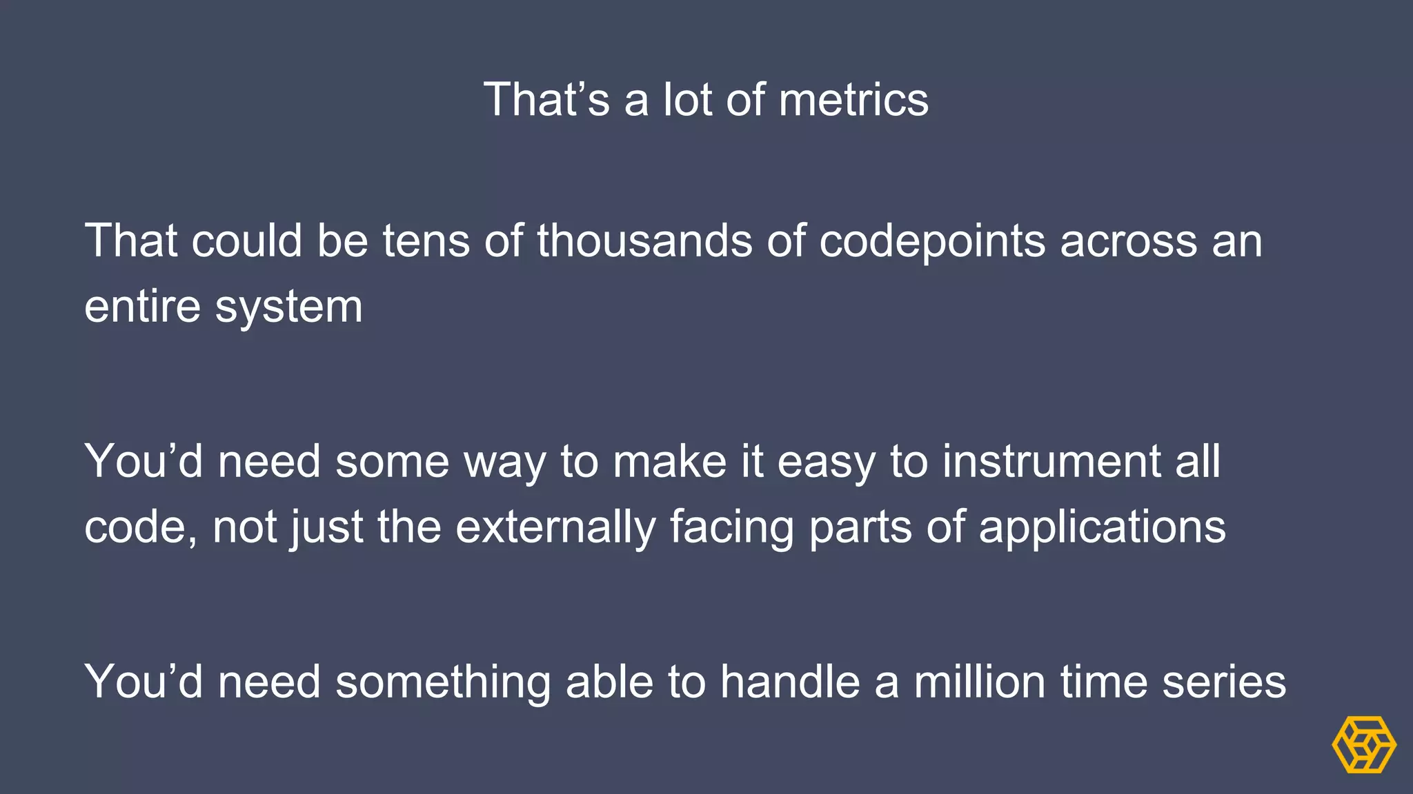 That’s a lot of metrics
That could be tens of thousands of codepoints across an
entire system
You’d need some way to make it easy to instrument all
code, not just the externally facing parts of applications
You’d need something able to handle a million time series
 