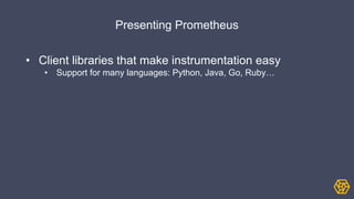 Presenting Prometheus
• Client libraries that make instrumentation easy
• Support for many languages: Python, Java, Go, Ruby…
 