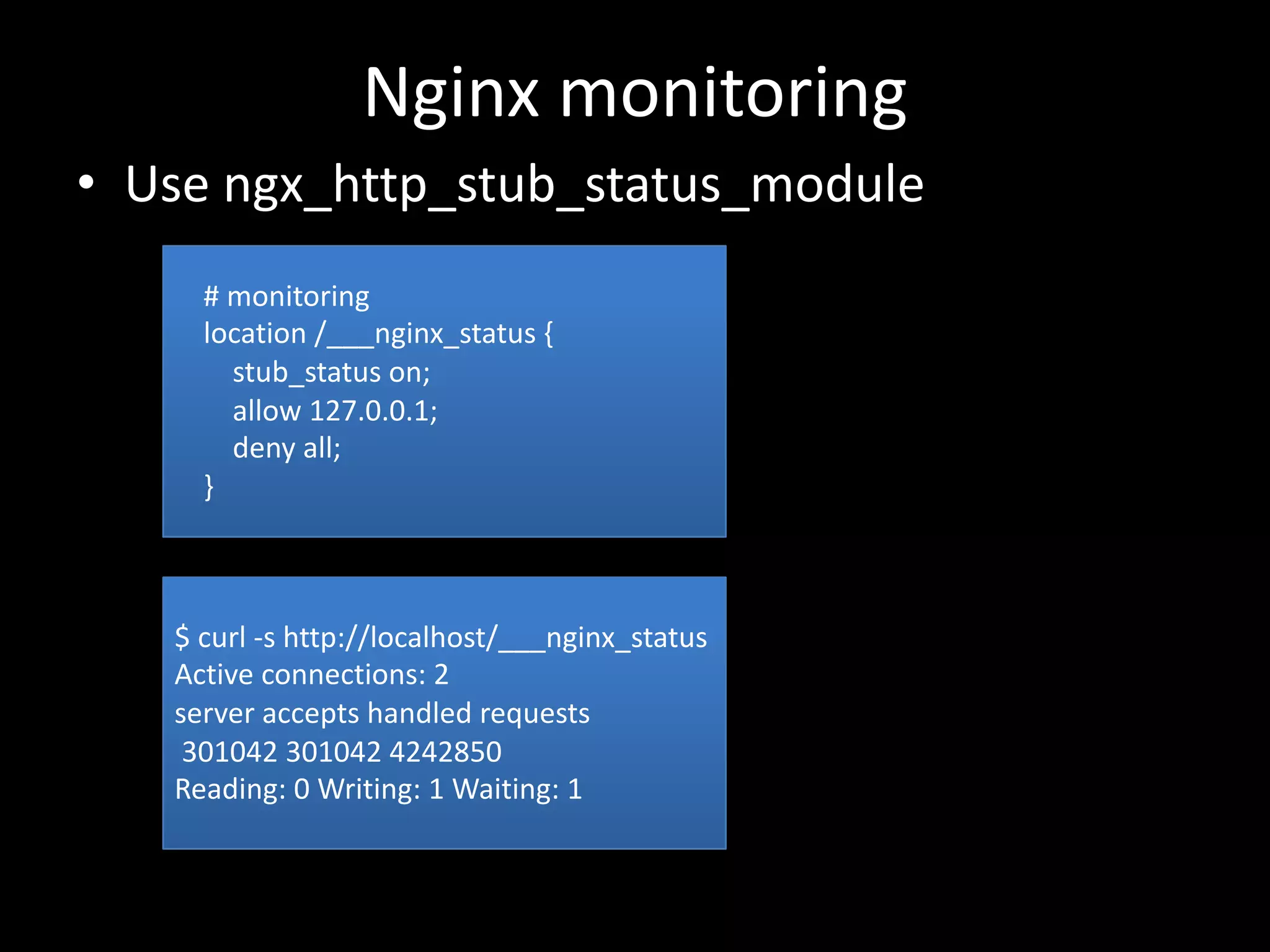 Nginx	monitoring
• Use	ngx_http_stub_status_module
#	monitoring
location	/___nginx_status	{
stub_status	on;
allow	127.0.0.1;
deny	all;
}
$	curl	-s	http://localhost/___nginx_status
Active	connections:	2
server	accepts	handled	requests
301042	301042	4242850
Reading:	0	Writing:	1	Waiting:	1
 