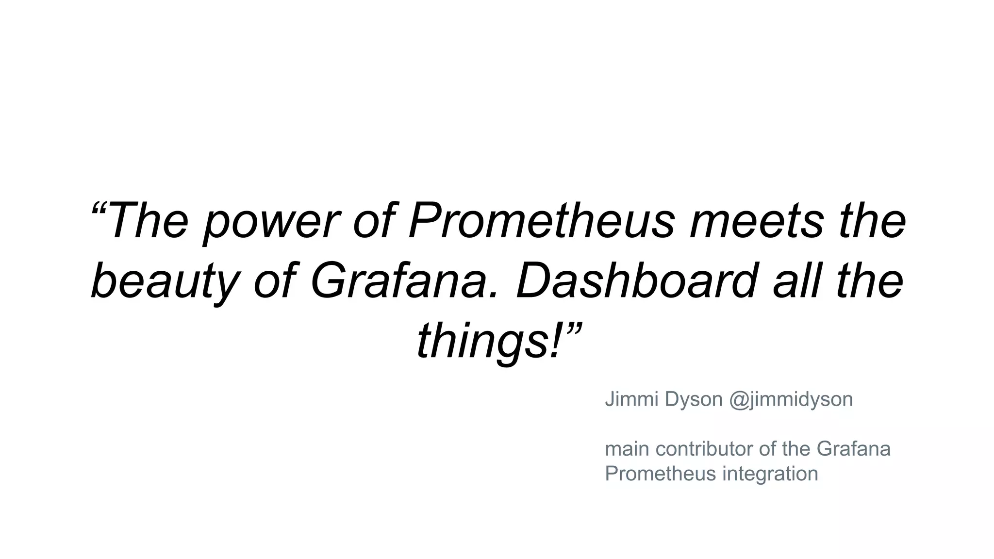 “The power of Prometheus meets the
beauty of Grafana. Dashboard all the
things!”
Jimmi Dyson @jimmidyson
main contributor of the Grafana
Prometheus integration
 