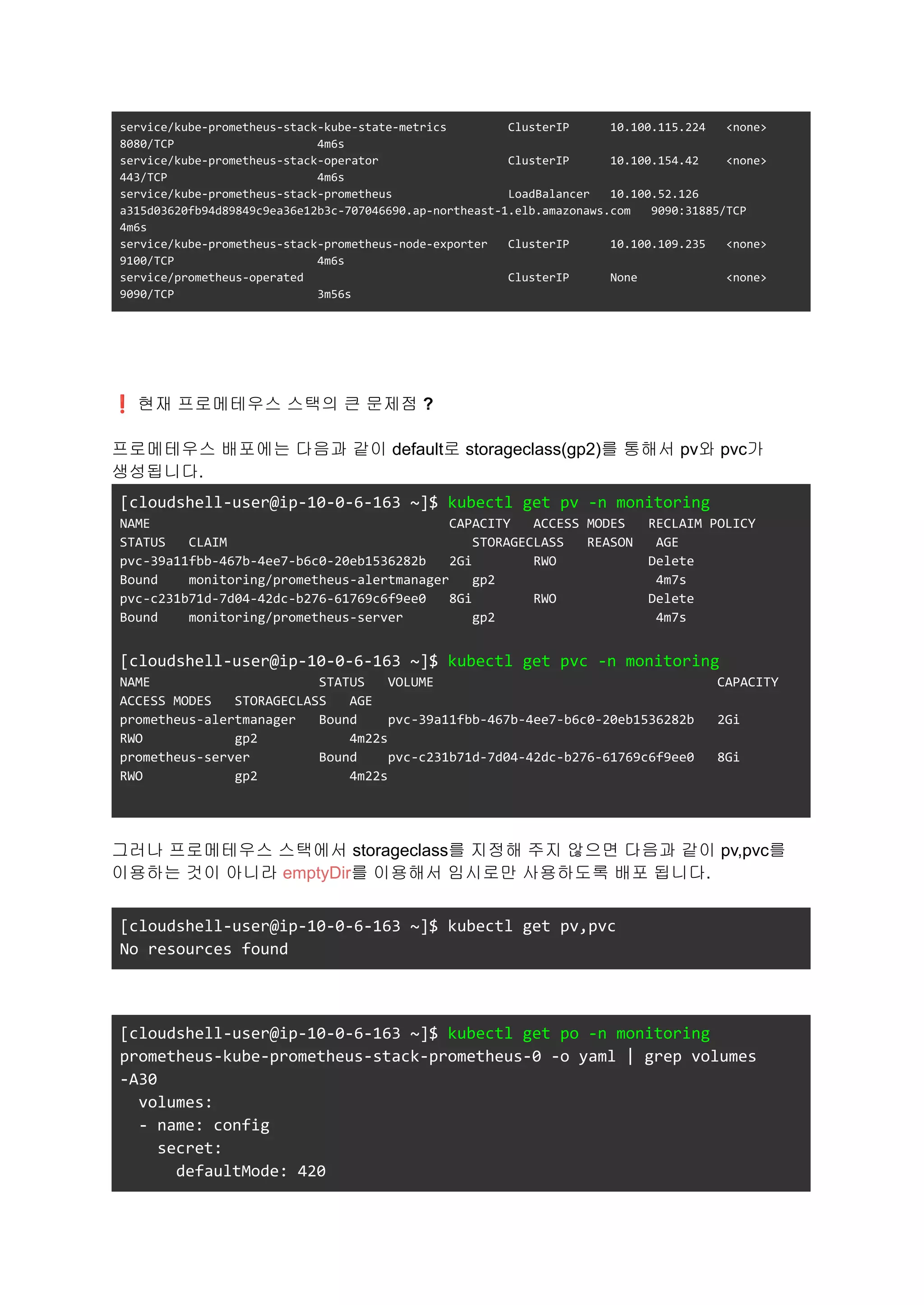 service/kube-prometheus-stack-kube-state-metrics ClusterIP 10.100.115.224 <none>
8080/TCP 4m6s
service/kube-prometheus-stack-operator ClusterIP 10.100.154.42 <none>
443/TCP 4m6s
service/kube-prometheus-stack-prometheus LoadBalancer 10.100.52.126
a315d03620fb94d89849c9ea36e12b3c-707046690.ap-northeast-1.elb.amazonaws.com 9090:31885/TCP
4m6s
service/kube-prometheus-stack-prometheus-node-exporter ClusterIP 10.100.109.235 <none>
9100/TCP 4m6s
service/prometheus-operated ClusterIP None <none>
9090/TCP 3m56s
❗현재 프로메테우스 스택의 큰 문제점 ?
프로메테우스 배포에는 다음과 같이 default로 storageclass(gp2)를 통해서 pv와 pvc가
생성됩니다.
[cloudshell-user@ip-10-0-6-163 ~]$ kubectl get pv -n monitoring
NAME CAPACITY ACCESS MODES RECLAIM POLICY
STATUS CLAIM STORAGECLASS REASON AGE
pvc-39a11fbb-467b-4ee7-b6c0-20eb1536282b 2Gi RWO Delete
Bound monitoring/prometheus-alertmanager gp2 4m7s
pvc-c231b71d-7d04-42dc-b276-61769c6f9ee0 8Gi RWO Delete
Bound monitoring/prometheus-server gp2 4m7s
[cloudshell-user@ip-10-0-6-163 ~]$ kubectl get pvc -n monitoring
NAME STATUS VOLUME CAPACITY
ACCESS MODES STORAGECLASS AGE
prometheus-alertmanager Bound pvc-39a11fbb-467b-4ee7-b6c0-20eb1536282b 2Gi
RWO gp2 4m22s
prometheus-server Bound pvc-c231b71d-7d04-42dc-b276-61769c6f9ee0 8Gi
RWO gp2 4m22s
그러나 프로메테우스 스택에서 storageclass를 지정해 주지 않으면 다음과 같이 pv,pvc를
이용하는 것이 아니라 emptyDir를 이용해서 임시로만 사용하도록 배포 됩니다.
[cloudshell-user@ip-10-0-6-163 ~]$ kubectl get pv,pvc
No resources found
[cloudshell-user@ip-10-0-6-163 ~]$ kubectl get po -n monitoring
prometheus-kube-prometheus-stack-prometheus-0 -o yaml | grep volumes
-A30
volumes:
- name: config
secret:
defaultMode: 420
 