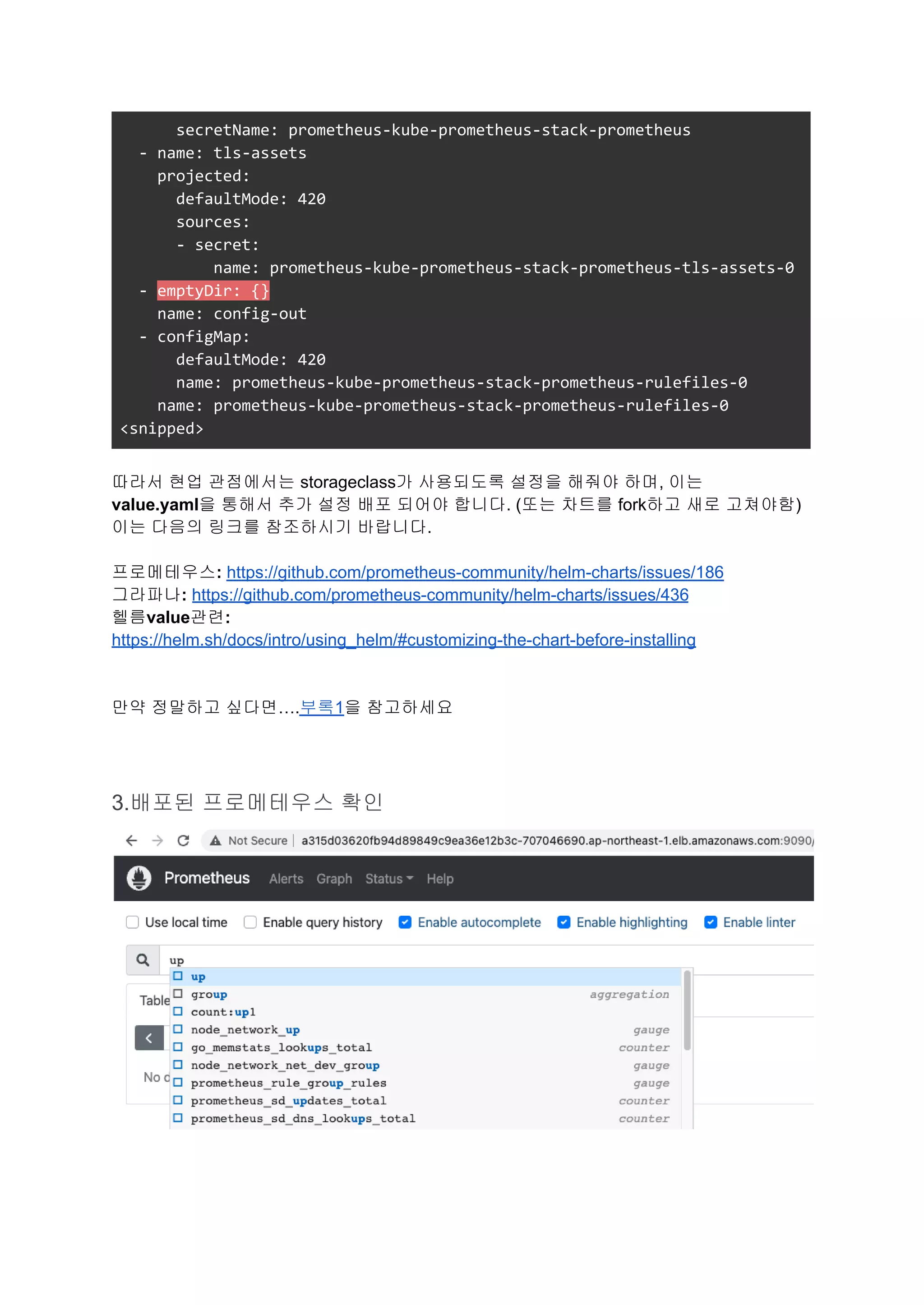 secretName: prometheus-kube-prometheus-stack-prometheus
- name: tls-assets
projected:
defaultMode: 420
sources:
- secret:
name: prometheus-kube-prometheus-stack-prometheus-tls-assets-0
- emptyDir: {}
name: config-out
- configMap:
defaultMode: 420
name: prometheus-kube-prometheus-stack-prometheus-rulefiles-0
name: prometheus-kube-prometheus-stack-prometheus-rulefiles-0
<snipped>
따라서 현업 관점에서는 storageclass가 사용되도록 설정을 해줘야 하며, 이는
value.yaml을 통해서 추가 설정 배포 되어야 합니다. (또는 차트를 fork하고 새로 고쳐야함)
이는 다음의 링크를 참조하시기 바랍니다.
프로메테우스: https://github.com/prometheus-community/helm-charts/issues/186
그라파나: https://github.com/prometheus-community/helm-charts/issues/436
헬름value관련:
https://helm.sh/docs/intro/using_helm/#customizing-the-chart-before-installing
만약 정말하고 싶다면….부록1을 참고하세요
3.배포된 프로메테우스 확인
 