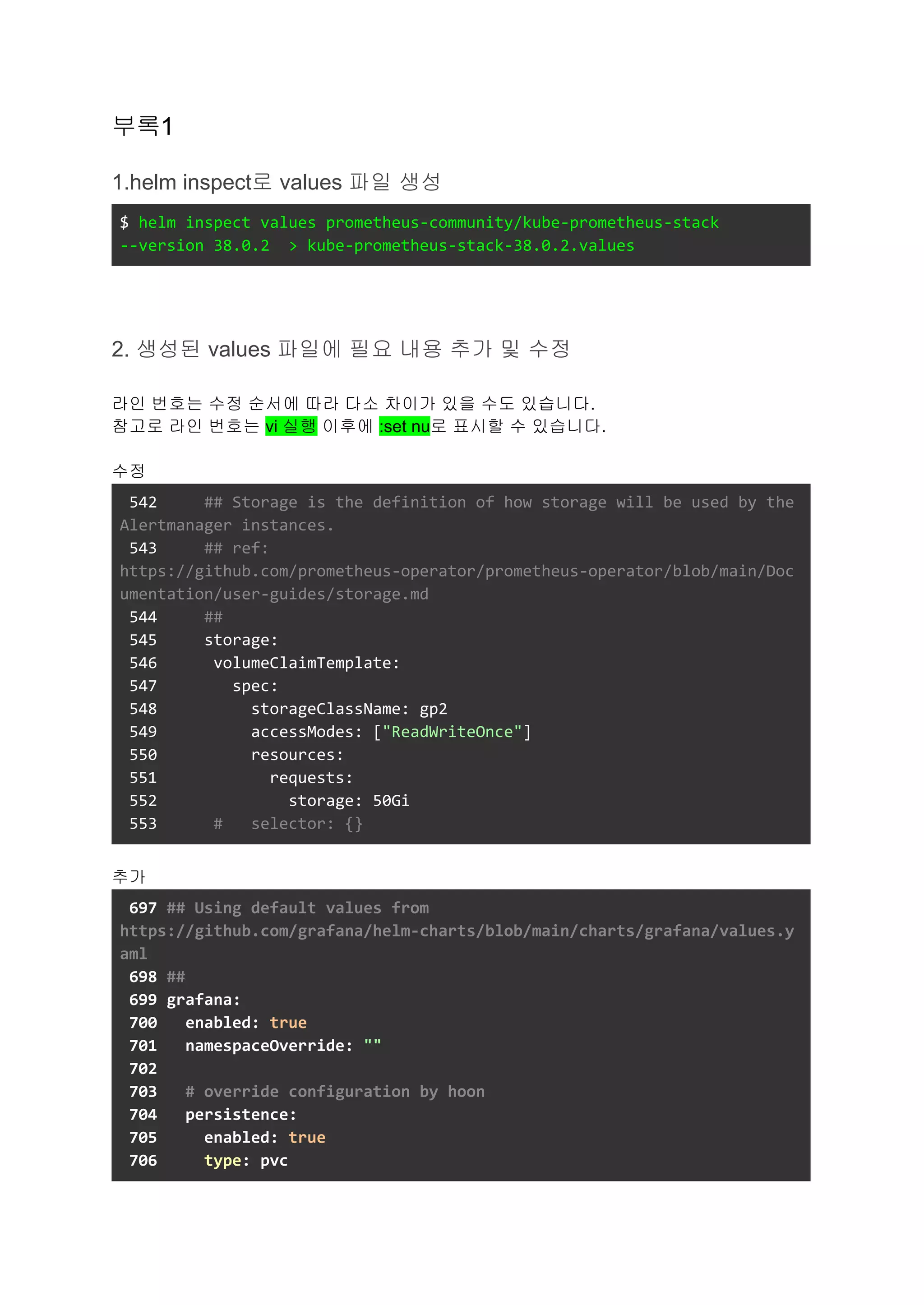 부록1
1.helm inspect로 values 파일 생성
$ helm inspect values prometheus-community/kube-prometheus-stack
--version 38.0.2 > kube-prometheus-stack-38.0.2.values
2. 생성된 values 파일에 필요 내용 추가 및 수정
라인 번호는 수정 순서에 따라 다소 차이가 있을 수도 있습니다.
참고로 라인 번호는 vi 실행 이후에 :set nu로 표시할 수 있습니다.
수정
542 ## Storage is the definition of how storage will be used by the
Alertmanager instances.
543 ## ref:
https://github.com/prometheus-operator/prometheus-operator/blob/main/Doc
umentation/user-guides/storage.md
544 ##
545 storage:
546 volumeClaimTemplate:
547 spec:
548 storageClassName: gp2
549 accessModes: ["ReadWriteOnce"]
550 resources:
551 requests:
552 storage: 50Gi
553 # selector: {}
추가
697 ## Using default values from
https://github.com/grafana/helm-charts/blob/main/charts/grafana/values.y
aml
698 ##
699 grafana:
700 enabled: true
701 namespaceOverride: ""
702
703 # override configuration by hoon
704 persistence:
705 enabled: true
706 type: pvc
 