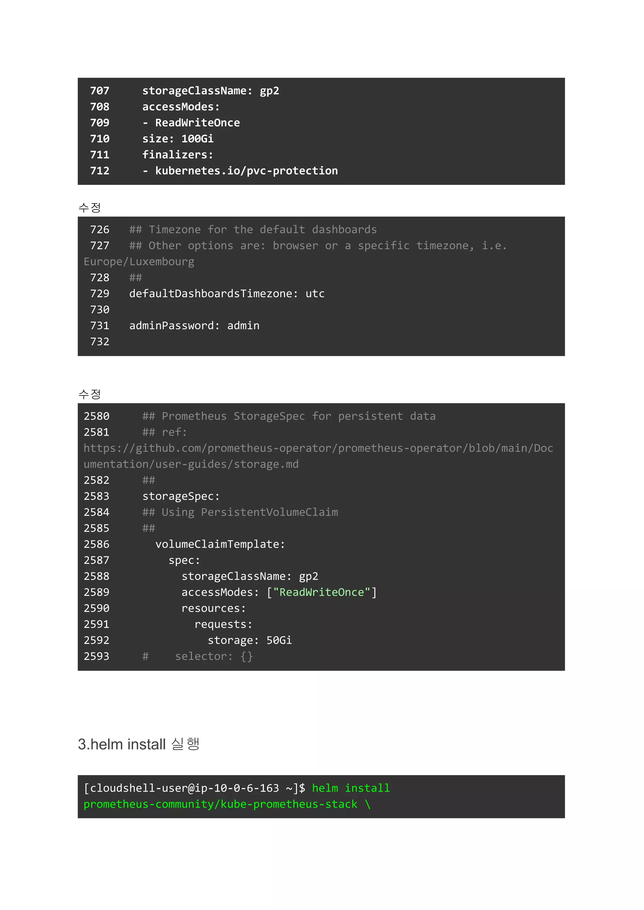 707 storageClassName: gp2
708 accessModes:
709 - ReadWriteOnce
710 size: 100Gi
711 finalizers:
712 - kubernetes.io/pvc-protection
수정
726 ## Timezone for the default dashboards
727 ## Other options are: browser or a specific timezone, i.e.
Europe/Luxembourg
728 ##
729 defaultDashboardsTimezone: utc
730
731 adminPassword: admin
732
수정
2580 ## Prometheus StorageSpec for persistent data
2581 ## ref:
https://github.com/prometheus-operator/prometheus-operator/blob/main/Doc
umentation/user-guides/storage.md
2582 ##
2583 storageSpec:
2584 ## Using PersistentVolumeClaim
2585 ##
2586 volumeClaimTemplate:
2587 spec:
2588 storageClassName: gp2
2589 accessModes: ["ReadWriteOnce"]
2590 resources:
2591 requests:
2592 storage: 50Gi
2593 # selector: {}
3.helm install 실행
[cloudshell-user@ip-10-0-6-163 ~]$ helm install
prometheus-community/kube-prometheus-stack 
 