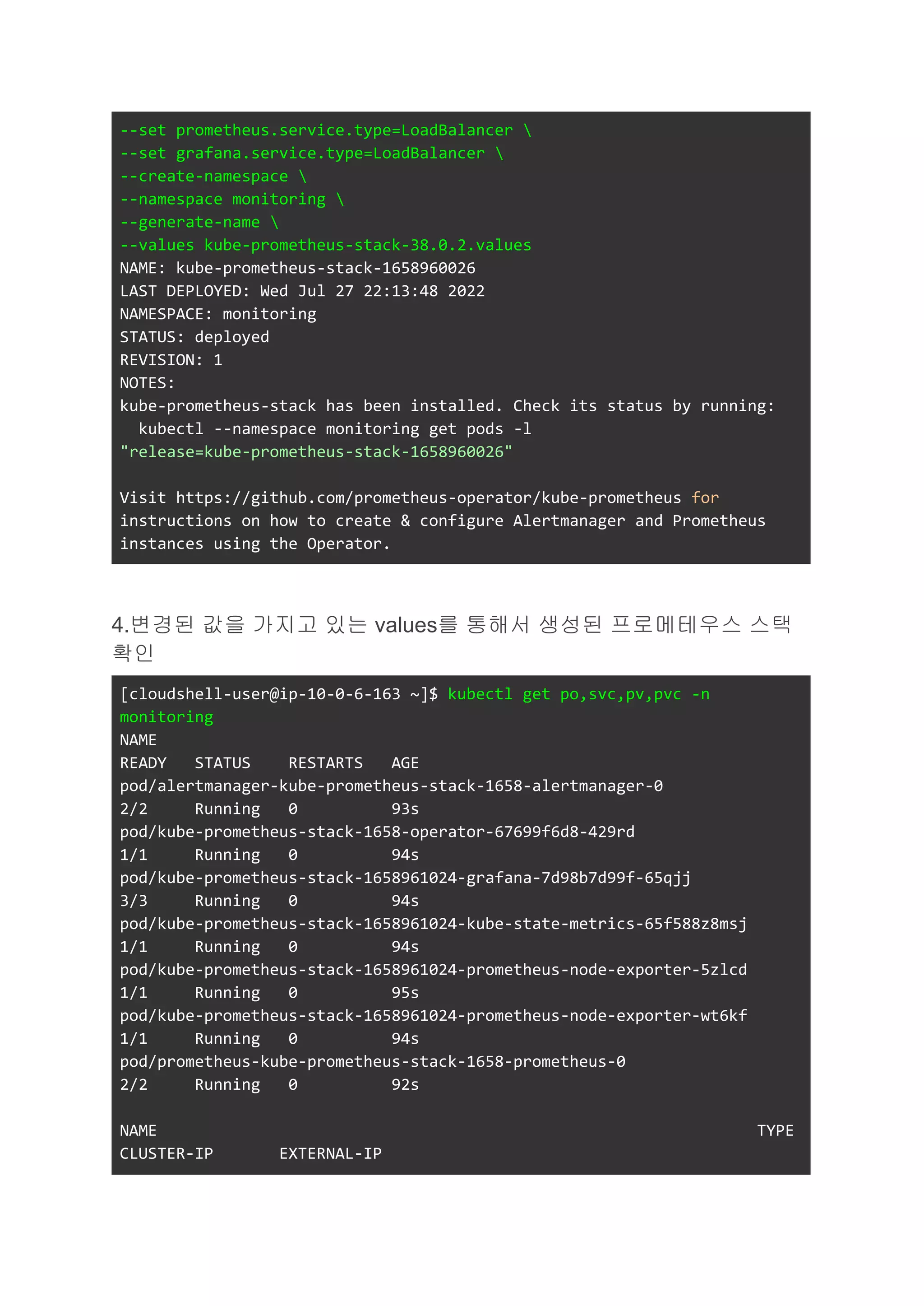 --set prometheus.service.type=LoadBalancer 
--set grafana.service.type=LoadBalancer 
--create-namespace 
--namespace monitoring 
--generate-name 
--values kube-prometheus-stack-38.0.2.values
NAME: kube-prometheus-stack-1658960026
LAST DEPLOYED: Wed Jul 27 22:13:48 2022
NAMESPACE: monitoring
STATUS: deployed
REVISION: 1
NOTES:
kube-prometheus-stack has been installed. Check its status by running:
kubectl --namespace monitoring get pods -l
"release=kube-prometheus-stack-1658960026"
Visit https://github.com/prometheus-operator/kube-prometheus for
instructions on how to create & configure Alertmanager and Prometheus
instances using the Operator.
4.변경된 값을 가지고 있는 values를 통해서 생성된 프로메테우스 스택
확인
[cloudshell-user@ip-10-0-6-163 ~]$ kubectl get po,svc,pv,pvc -n
monitoring
NAME
READY STATUS RESTARTS AGE
pod/alertmanager-kube-prometheus-stack-1658-alertmanager-0
2/2 Running 0 93s
pod/kube-prometheus-stack-1658-operator-67699f6d8-429rd
1/1 Running 0 94s
pod/kube-prometheus-stack-1658961024-grafana-7d98b7d99f-65qjj
3/3 Running 0 94s
pod/kube-prometheus-stack-1658961024-kube-state-metrics-65f588z8msj
1/1 Running 0 94s
pod/kube-prometheus-stack-1658961024-prometheus-node-exporter-5zlcd
1/1 Running 0 95s
pod/kube-prometheus-stack-1658961024-prometheus-node-exporter-wt6kf
1/1 Running 0 94s
pod/prometheus-kube-prometheus-stack-1658-prometheus-0
2/2 Running 0 92s
NAME TYPE
CLUSTER-IP EXTERNAL-IP
 