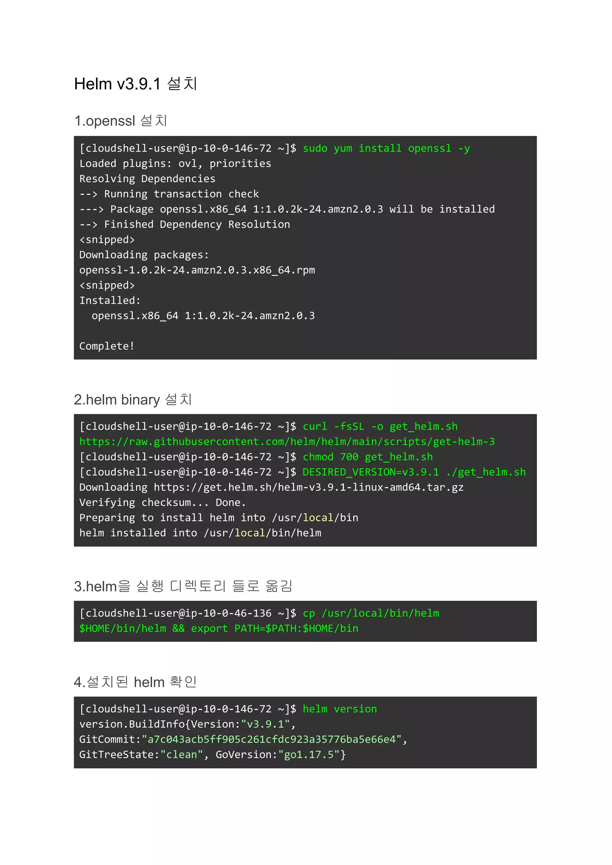 Helm v3.9.1 설치
1.openssl 설치
[cloudshell-user@ip-10-0-146-72 ~]$ sudo yum install openssl -y
Loaded plugins: ovl, priorities
Resolving Dependencies
--> Running transaction check
---> Package openssl.x86_64 1:1.0.2k-24.amzn2.0.3 will be installed
--> Finished Dependency Resolution
<snipped>
Downloading packages:
openssl-1.0.2k-24.amzn2.0.3.x86_64.rpm
<snipped>
Installed:
openssl.x86_64 1:1.0.2k-24.amzn2.0.3
Complete!
2.helm binary 설치
[cloudshell-user@ip-10-0-146-72 ~]$ curl -fsSL -o get_helm.sh
https://raw.githubusercontent.com/helm/helm/main/scripts/get-helm-3
[cloudshell-user@ip-10-0-146-72 ~]$ chmod 700 get_helm.sh
[cloudshell-user@ip-10-0-146-72 ~]$ DESIRED_VERSION=v3.9.1 ./get_helm.sh
Downloading https://get.helm.sh/helm-v3.9.1-linux-amd64.tar.gz
Verifying checksum... Done.
Preparing to install helm into /usr/local/bin
helm installed into /usr/local/bin/helm
3.helm을 실행 디렉토리 들로 옮김
[cloudshell-user@ip-10-0-46-136 ~]$ cp /usr/local/bin/helm
$HOME/bin/helm && export PATH=$PATH:$HOME/bin
4.설치된 helm 확인
[cloudshell-user@ip-10-0-146-72 ~]$ helm version
version.BuildInfo{Version:"v3.9.1",
GitCommit:"a7c043acb5ff905c261cfdc923a35776ba5e66e4",
GitTreeState:"clean", GoVersion:"go1.17.5"}
 
