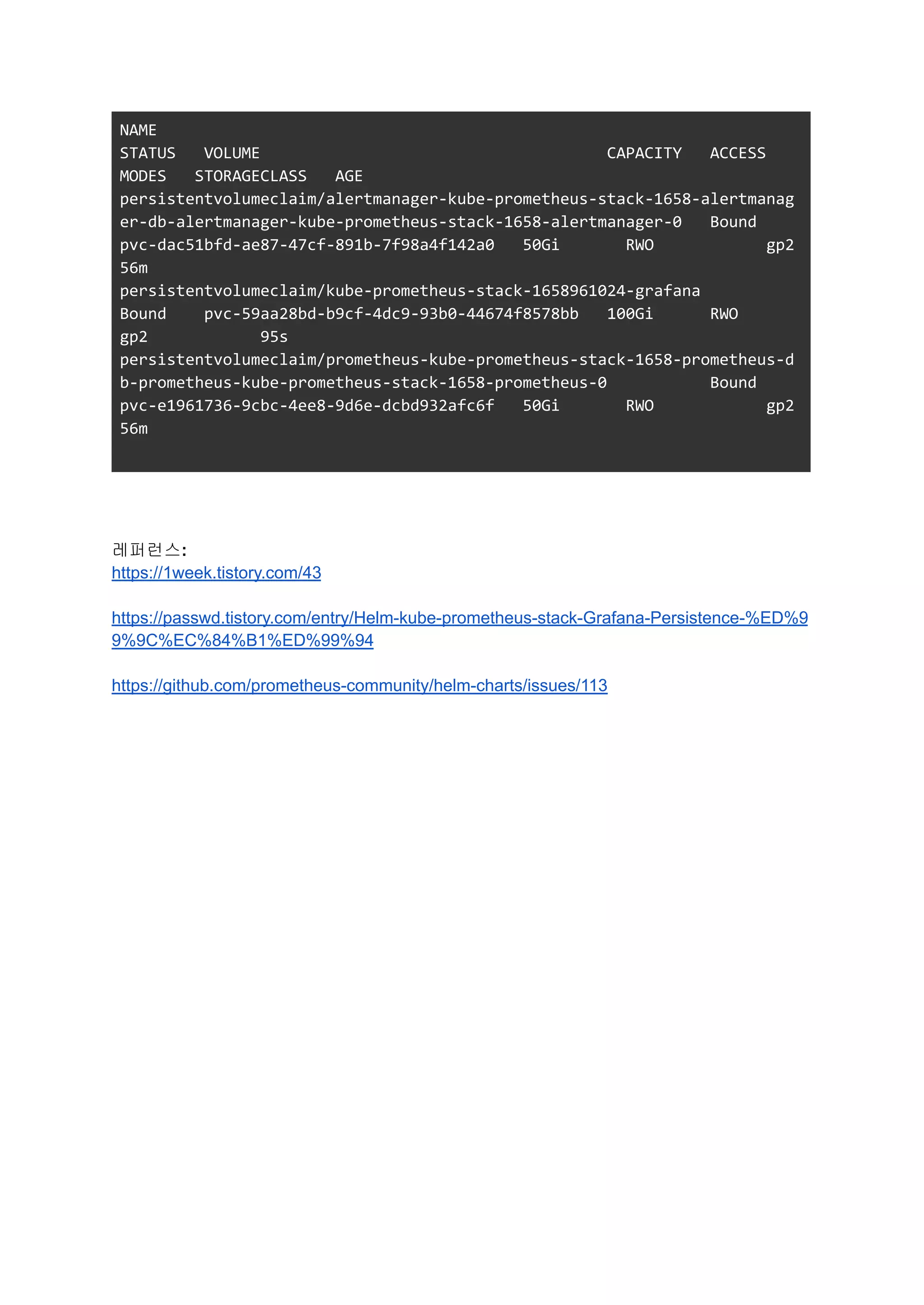 NAME
STATUS VOLUME CAPACITY ACCESS
MODES STORAGECLASS AGE
persistentvolumeclaim/alertmanager-kube-prometheus-stack-1658-alertmanag
er-db-alertmanager-kube-prometheus-stack-1658-alertmanager-0 Bound
pvc-dac51bfd-ae87-47cf-891b-7f98a4f142a0 50Gi RWO gp2
56m
persistentvolumeclaim/kube-prometheus-stack-1658961024-grafana
Bound pvc-59aa28bd-b9cf-4dc9-93b0-44674f8578bb 100Gi RWO
gp2 95s
persistentvolumeclaim/prometheus-kube-prometheus-stack-1658-prometheus-d
b-prometheus-kube-prometheus-stack-1658-prometheus-0 Bound
pvc-e1961736-9cbc-4ee8-9d6e-dcbd932afc6f 50Gi RWO gp2
56m
레퍼런스:
https://1week.tistory.com/43
https://passwd.tistory.com/entry/Helm-kube-prometheus-stack-Grafana-Persistence-%ED%9
9%9C%EC%84%B1%ED%99%94
https://github.com/prometheus-community/helm-charts/issues/113
 