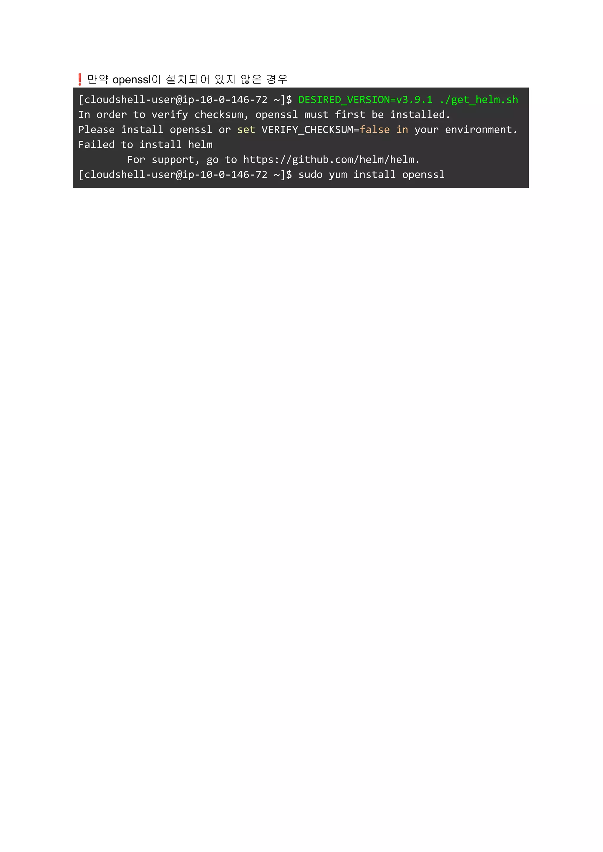 ❗만약 openssl이 설치되어 있지 않은 경우
[cloudshell-user@ip-10-0-146-72 ~]$ DESIRED_VERSION=v3.9.1 ./get_helm.sh
In order to verify checksum, openssl must first be installed.
Please install openssl or set VERIFY_CHECKSUM=false in your environment.
Failed to install helm
For support, go to https://github.com/helm/helm.
[cloudshell-user@ip-10-0-146-72 ~]$ sudo yum install openssl
 