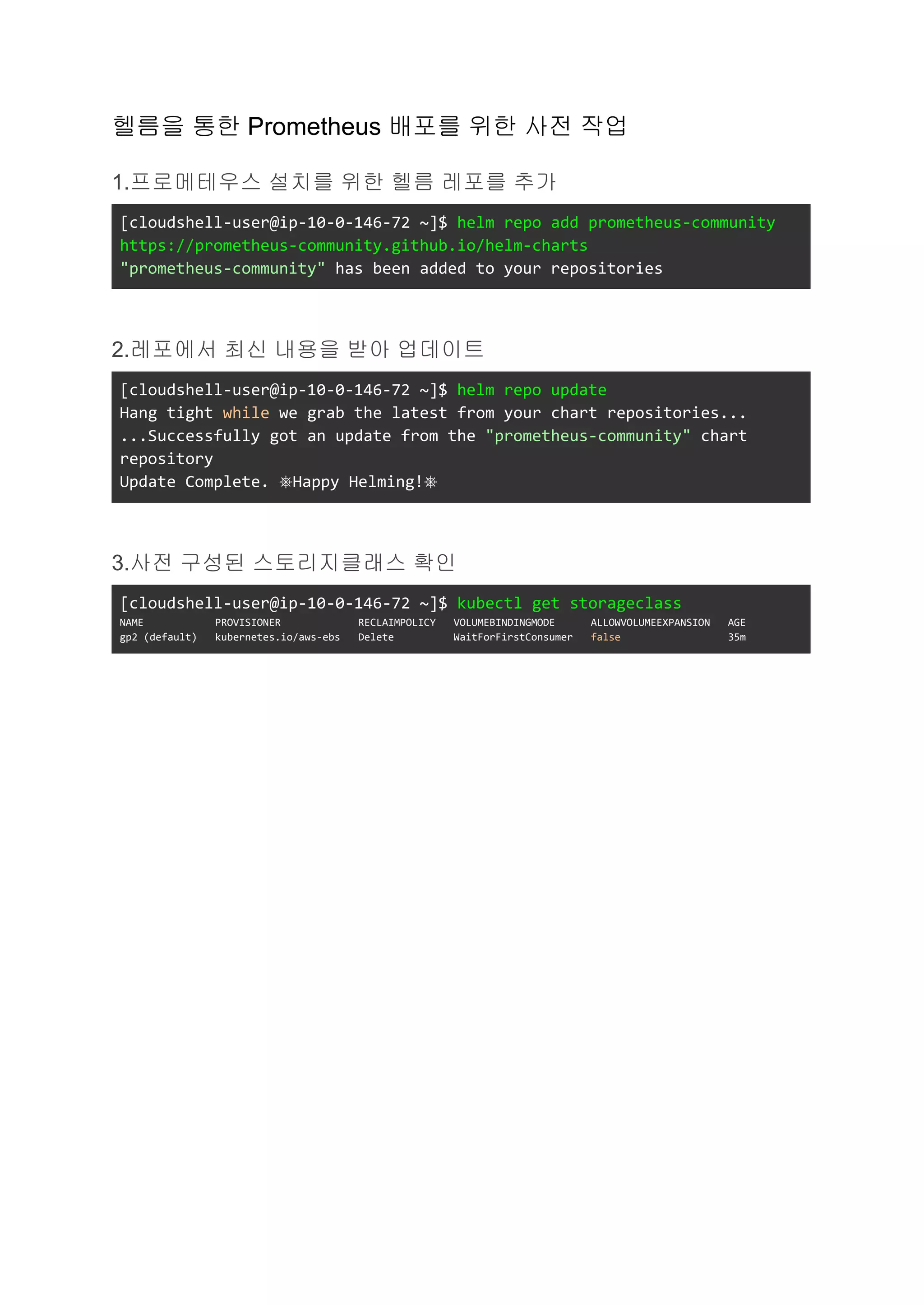 헬름을 통한 Prometheus 배포를 위한 사전 작업
1.프로메테우스 설치를 위한 헬름 레포를 추가
[cloudshell-user@ip-10-0-146-72 ~]$ helm repo add prometheus-community
https://prometheus-community.github.io/helm-charts
"prometheus-community" has been added to your repositories
2.레포에서 최신 내용을 받아 업데이트
[cloudshell-user@ip-10-0-146-72 ~]$ helm repo update
Hang tight while we grab the latest from your chart repositories...
...Successfully got an update from the "prometheus-community" chart
repository
Update Complete. ⎈Happy Helming!⎈
3.사전 구성된 스토리지클래스 확인
[cloudshell-user@ip-10-0-146-72 ~]$ kubectl get storageclass
NAME PROVISIONER RECLAIMPOLICY VOLUMEBINDINGMODE ALLOWVOLUMEEXPANSION AGE
gp2 (default) kubernetes.io/aws-ebs Delete WaitForFirstConsumer false 35m
 