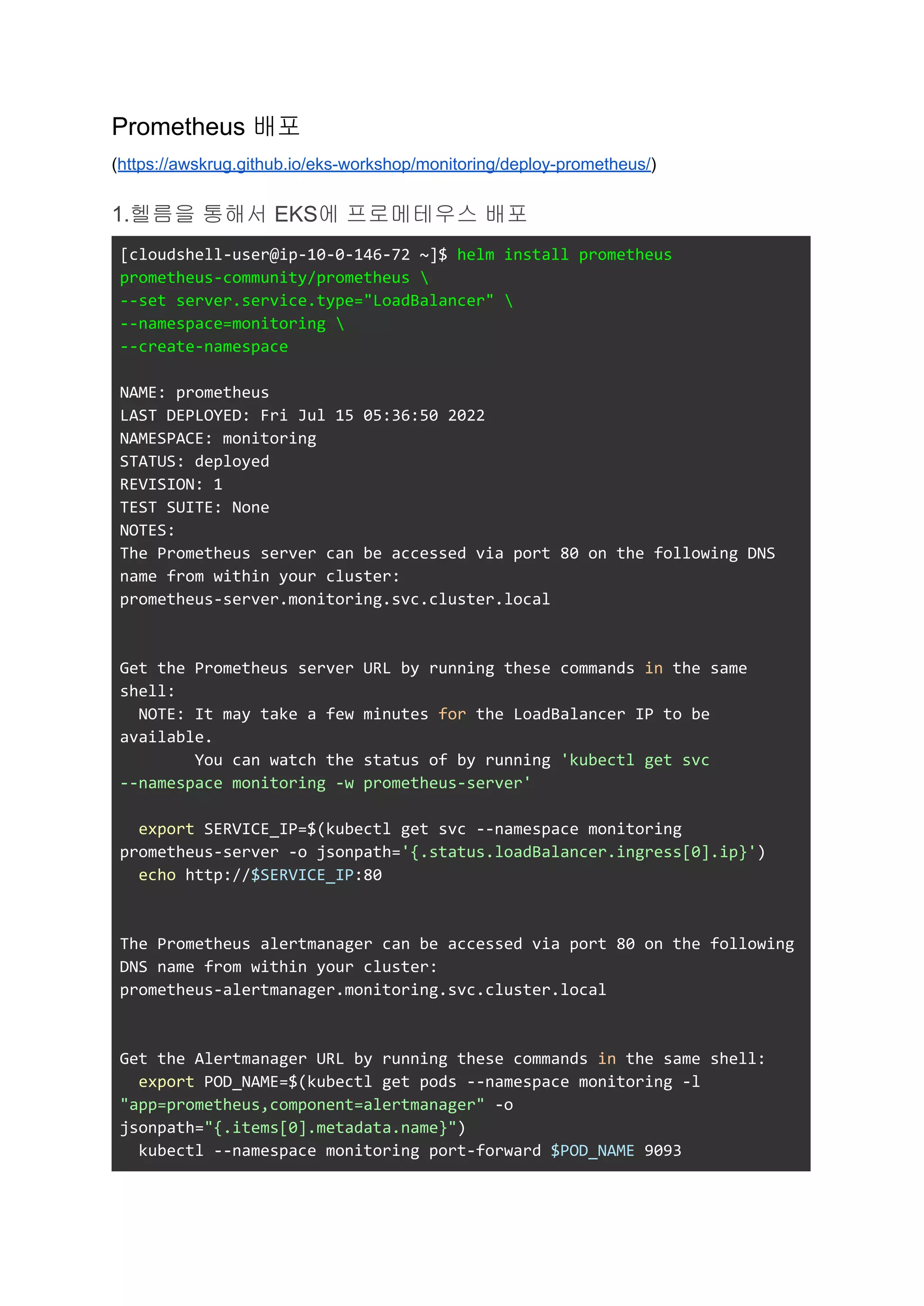 Prometheus 배포
(https://awskrug.github.io/eks-workshop/monitoring/deploy-prometheus/)
1.헬름을 통해서 EKS에 프로메테우스 배포
[cloudshell-user@ip-10-0-146-72 ~]$ helm install prometheus
prometheus-community/prometheus 
--set server.service.type="LoadBalancer" 
--namespace=monitoring 
--create-namespace
NAME: prometheus
LAST DEPLOYED: Fri Jul 15 05:36:50 2022
NAMESPACE: monitoring
STATUS: deployed
REVISION: 1
TEST SUITE: None
NOTES:
The Prometheus server can be accessed via port 80 on the following DNS
name from within your cluster:
prometheus-server.monitoring.svc.cluster.local
Get the Prometheus server URL by running these commands in the same
shell:
NOTE: It may take a few minutes for the LoadBalancer IP to be
available.
You can watch the status of by running 'kubectl get svc
--namespace monitoring -w prometheus-server'
export SERVICE_IP=$(kubectl get svc --namespace monitoring
prometheus-server -o jsonpath='{.status.loadBalancer.ingress[0].ip}')
echo http://$SERVICE_IP:80
The Prometheus alertmanager can be accessed via port 80 on the following
DNS name from within your cluster:
prometheus-alertmanager.monitoring.svc.cluster.local
Get the Alertmanager URL by running these commands in the same shell:
export POD_NAME=$(kubectl get pods --namespace monitoring -l
"app=prometheus,component=alertmanager" -o
jsonpath="{.items[0].metadata.name}")
kubectl --namespace monitoring port-forward $POD_NAME 9093
 