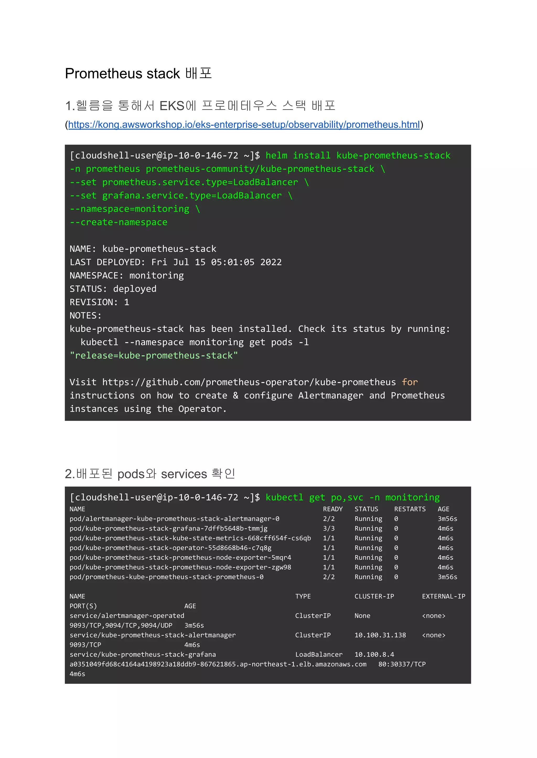 Prometheus stack 배포
1.헬름을 통해서 EKS에 프로메테우스 스택 배포
(https://kong.awsworkshop.io/eks-enterprise-setup/observability/prometheus.html)
[cloudshell-user@ip-10-0-146-72 ~]$ helm install kube-prometheus-stack
-n prometheus prometheus-community/kube-prometheus-stack 
--set prometheus.service.type=LoadBalancer 
--set grafana.service.type=LoadBalancer 
--namespace=monitoring 
--create-namespace
NAME: kube-prometheus-stack
LAST DEPLOYED: Fri Jul 15 05:01:05 2022
NAMESPACE: monitoring
STATUS: deployed
REVISION: 1
NOTES:
kube-prometheus-stack has been installed. Check its status by running:
kubectl --namespace monitoring get pods -l
"release=kube-prometheus-stack"
Visit https://github.com/prometheus-operator/kube-prometheus for
instructions on how to create & configure Alertmanager and Prometheus
instances using the Operator.
2.배포된 pods와 services 확인
[cloudshell-user@ip-10-0-146-72 ~]$ kubectl get po,svc -n monitoring
NAME READY STATUS RESTARTS AGE
pod/alertmanager-kube-prometheus-stack-alertmanager-0 2/2 Running 0 3m56s
pod/kube-prometheus-stack-grafana-7dffb5648b-tmmjg 3/3 Running 0 4m6s
pod/kube-prometheus-stack-kube-state-metrics-668cff654f-cs6qb 1/1 Running 0 4m6s
pod/kube-prometheus-stack-operator-55d8668b46-c7q8g 1/1 Running 0 4m6s
pod/kube-prometheus-stack-prometheus-node-exporter-5mqr4 1/1 Running 0 4m6s
pod/kube-prometheus-stack-prometheus-node-exporter-zgw98 1/1 Running 0 4m6s
pod/prometheus-kube-prometheus-stack-prometheus-0 2/2 Running 0 3m56s
NAME TYPE CLUSTER-IP EXTERNAL-IP
PORT(S) AGE
service/alertmanager-operated ClusterIP None <none>
9093/TCP,9094/TCP,9094/UDP 3m56s
service/kube-prometheus-stack-alertmanager ClusterIP 10.100.31.138 <none>
9093/TCP 4m6s
service/kube-prometheus-stack-grafana LoadBalancer 10.100.8.4
a0351049fd68c4164a4198923a18ddb9-867621865.ap-northeast-1.elb.amazonaws.com 80:30337/TCP
4m6s
 