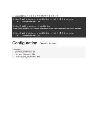 ❗scapeInterval 시간을 배포 후에 변경하기를 원한다면
$ kubectl get prometheus -n monitoring -o yaml | nl | grep scrap
56 scrapeInterval: 30s
$ kubectl edit prometheus -n monitoring
prometheus.monitoring.coreos.com/kube-prometheus-stack-prometheus edited
$ kubectl get prometheus -n monitoring -o yaml | nl | grep scrap
56 scrapeInterval: 2m
 