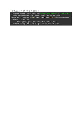 ❗만약 openssl이 설치되어 있지 않은 경우
[cloudshell-user@ip-10-0-146-72 ~]$ DESIRED_VERSION=v3.9.1 ./get_helm.sh
In order to verify checksum, openssl must first be installed.
Please install openssl or set VERIFY_CHECKSUM=false in your environment.
Failed to install helm
For support, go to https://github.com/helm/helm.
[cloudshell-user@ip-10-0-146-72 ~]$ sudo yum install openssl
 