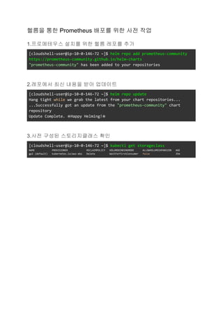 헬름을 통한 Prometheus 배포를 위한 사전 작업
1.프로메테우스 설치를 위한 헬름 레포를 추가
[cloudshell-user@ip-10-0-146-72 ~]$ helm repo add prometheus-community
https://prometheus-community.github.io/helm-charts
"prometheus-community" has been added to your repositories
2.레포에서 최신 내용을 받아 업데이트
[cloudshell-user@ip-10-0-146-72 ~]$ helm repo update
Hang tight while we grab the latest from your chart repositories...
...Successfully got an update from the "prometheus-community" chart
repository
Update Complete. ⎈Happy Helming!⎈
3.사전 구성된 스토리지클래스 확인
[cloudshell-user@ip-10-0-146-72 ~]$ kubectl get storageclass
NAME PROVISIONER RECLAIMPOLICY VOLUMEBINDINGMODE ALLOWVOLUMEEXPANSION AGE
gp2 (default) kubernetes.io/aws-ebs Delete WaitForFirstConsumer false 35m
 