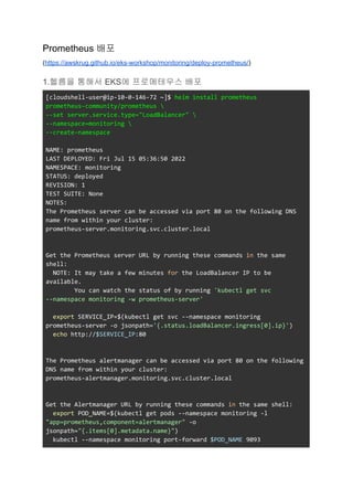 Prometheus 배포
(https://awskrug.github.io/eks-workshop/monitoring/deploy-prometheus/)
1.헬름을 통해서 EKS에 프로메테우스 배포
[cloudshell-user@ip-10-0-146-72 ~]$ helm install prometheus
prometheus-community/prometheus 
--set server.service.type="LoadBalancer" 
--namespace=monitoring 
--create-namespace
NAME: prometheus
LAST DEPLOYED: Fri Jul 15 05:36:50 2022
NAMESPACE: monitoring
STATUS: deployed
REVISION: 1
TEST SUITE: None
NOTES:
The Prometheus server can be accessed via port 80 on the following DNS
name from within your cluster:
prometheus-server.monitoring.svc.cluster.local
Get the Prometheus server URL by running these commands in the same
shell:
NOTE: It may take a few minutes for the LoadBalancer IP to be
available.
You can watch the status of by running 'kubectl get svc
--namespace monitoring -w prometheus-server'
export SERVICE_IP=$(kubectl get svc --namespace monitoring
prometheus-server -o jsonpath='{.status.loadBalancer.ingress[0].ip}')
echo http://$SERVICE_IP:80
The Prometheus alertmanager can be accessed via port 80 on the following
DNS name from within your cluster:
prometheus-alertmanager.monitoring.svc.cluster.local
Get the Alertmanager URL by running these commands in the same shell:
export POD_NAME=$(kubectl get pods --namespace monitoring -l
"app=prometheus,component=alertmanager" -o
jsonpath="{.items[0].metadata.name}")
kubectl --namespace monitoring port-forward $POD_NAME 9093
 