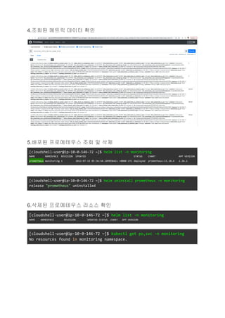 4.조회된 메트릭 데이터 확인
5.배포된 프로메테우스 조회 및 삭제
[cloudshell-user@ip-10-0-146-72 ~]$ helm list -n monitoring
NAME NAMESPACE REVISION UPDATED STATUS CHART APP VERSION
prometheus monitoring 1 2022-07-15 05:36:50.109858421 +0000 UTC deployed prometheus-15.10.4 2.36.2
[cloudshell-user@ip-10-0-146-72 ~]$ helm uninstall prometheus -n monitoring
release "prometheus" uninstalled
6.삭제된 프로메테우스 리소스 확인
[cloudshell-user@ip-10-0-146-72 ~]$ helm list -n monitoring
NAME NAMESPACE REVISION UPDATED STATUS CHART APP VERSION
[cloudshell-user@ip-10-0-146-72 ~]$ kubectl get po,svc -n monitoring
No resources found in monitoring namespace.
 