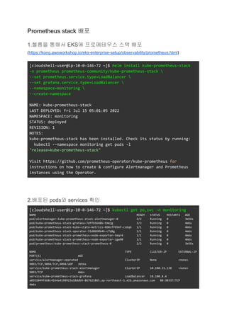 Prometheus stack 배포
1.헬름을 통해서 EKS에 프로메테우스 스택 배포
(https://kong.awsworkshop.io/eks-enterprise-setup/observability/prometheus.html)
[cloudshell-user@ip-10-0-146-72 ~]$ helm install kube-prometheus-stack
-n prometheus prometheus-community/kube-prometheus-stack 
--set prometheus.service.type=LoadBalancer 
--set grafana.service.type=LoadBalancer 
--namespace=monitoring 
--create-namespace
NAME: kube-prometheus-stack
LAST DEPLOYED: Fri Jul 15 05:01:05 2022
NAMESPACE: monitoring
STATUS: deployed
REVISION: 1
NOTES:
kube-prometheus-stack has been installed. Check its status by running:
kubectl --namespace monitoring get pods -l
"release=kube-prometheus-stack"
Visit https://github.com/prometheus-operator/kube-prometheus for
instructions on how to create & configure Alertmanager and Prometheus
instances using the Operator.
2.배포된 pods와 services 확인
[cloudshell-user@ip-10-0-146-72 ~]$ kubectl get po,svc -n monitoring
NAME READY STATUS RESTARTS AGE
pod/alertmanager-kube-prometheus-stack-alertmanager-0 2/2 Running 0 3m56s
pod/kube-prometheus-stack-grafana-7dffb5648b-tmmjg 3/3 Running 0 4m6s
pod/kube-prometheus-stack-kube-state-metrics-668cff654f-cs6qb 1/1 Running 0 4m6s
pod/kube-prometheus-stack-operator-55d8668b46-c7q8g 1/1 Running 0 4m6s
pod/kube-prometheus-stack-prometheus-node-exporter-5mqr4 1/1 Running 0 4m6s
pod/kube-prometheus-stack-prometheus-node-exporter-zgw98 1/1 Running 0 4m6s
pod/prometheus-kube-prometheus-stack-prometheus-0 2/2 Running 0 3m56s
NAME TYPE CLUSTER-IP EXTERNAL-IP
PORT(S) AGE
service/alertmanager-operated ClusterIP None <none>
9093/TCP,9094/TCP,9094/UDP 3m56s
service/kube-prometheus-stack-alertmanager ClusterIP 10.100.31.138 <none>
9093/TCP 4m6s
service/kube-prometheus-stack-grafana LoadBalancer 10.100.8.4
a0351049fd68c4164a4198923a18ddb9-867621865.ap-northeast-1.elb.amazonaws.com 80:30337/TCP
4m6s
 