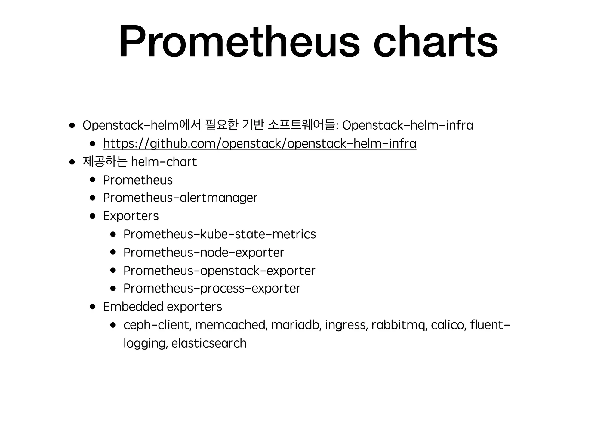 Prometheus charts
• Openstack-helm에서 필요한 기반 소프트웨어들: Openstack-helm-infra
• https://github.com/openstack/openstack-helm-infra
• 제공하는 helm-chart
• Prometheus
• Prometheus-alertmanager
• Exporters
• Prometheus-kube-state-metrics
• Prometheus-node-exporter
• Prometheus-openstack-exporter
• Prometheus-process-exporter
• Embedded exporters
• ceph-client, memcached, mariadb, ingress, rabbitmq, calico, ﬂuent-
logging, elasticsearch
 