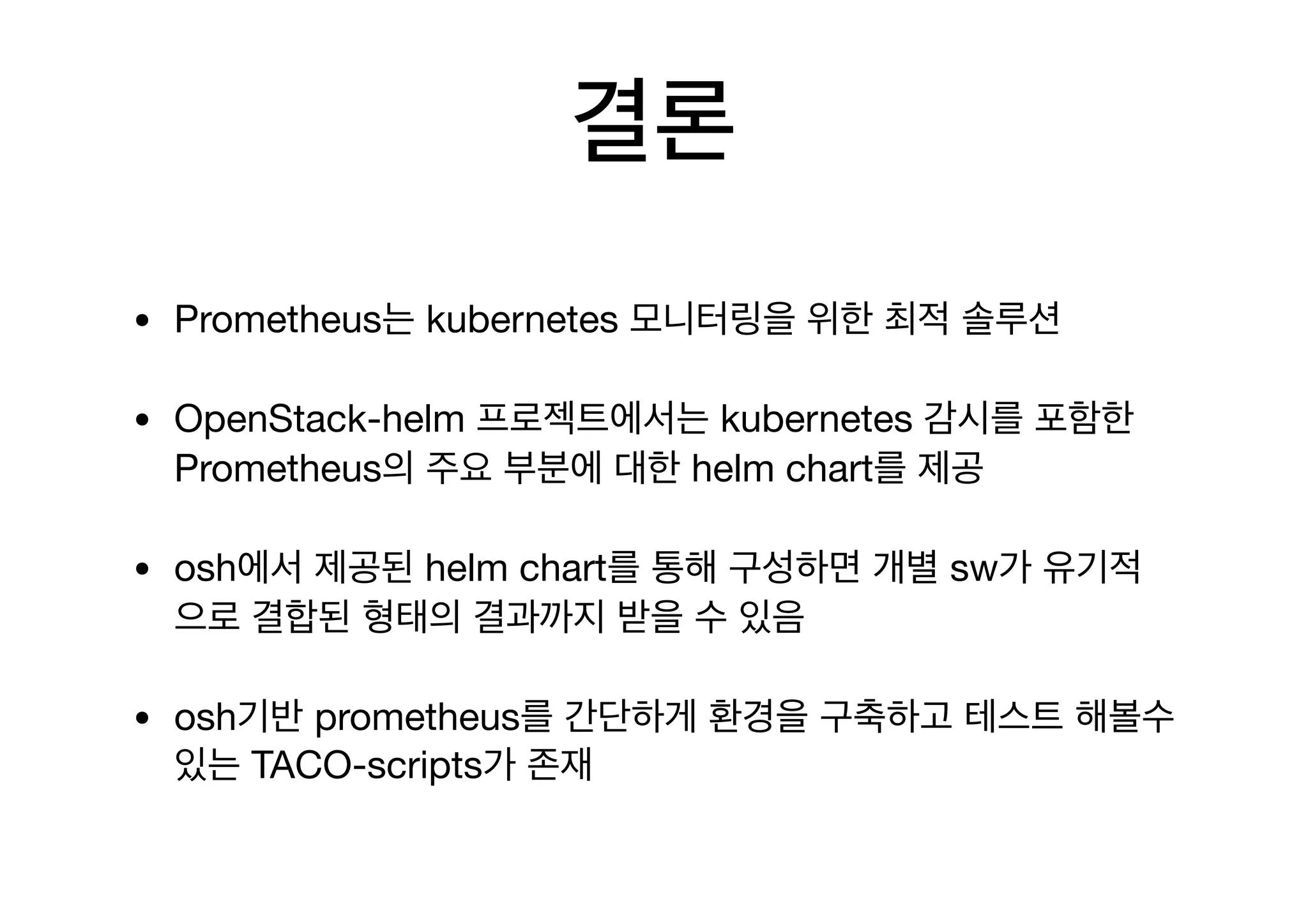 결론
• Prometheus는 kubernetes 모니터링을 위한 최적 솔루션

• OpenStack-helm 프로젝트에서는 kubernetes 감시를 포함한
Prometheus의 주요 부분에 대한 helm chart를 제공

• osh에서 제공된 helm chart를 통해 구성하면 개별 sw가 유기적
으로 결합된 형태의 결과까지 받을 수 있음

• osh기반 prometheus를 간단하게 환경을 구축하고 테스트 해볼수
있는 TACO-scripts가 존재
 