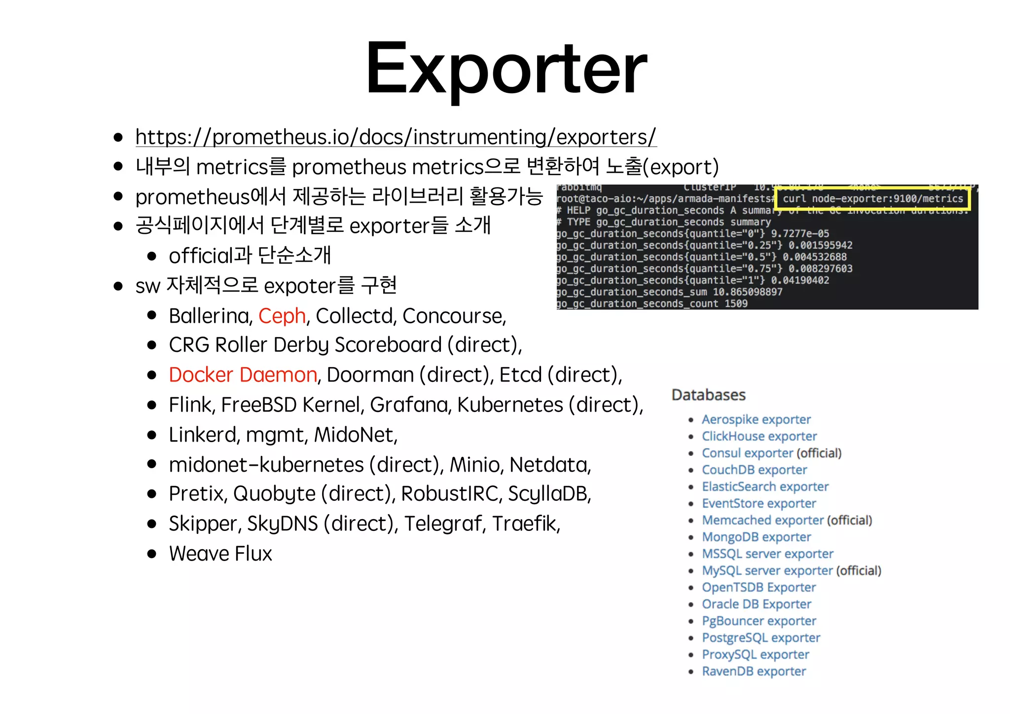 Exporter
• https://prometheus.io/docs/instrumenting/exporters/
• 내부의 metrics를 prometheus metrics으로 변환하여 노출(export)
• prometheus에서 제공하는 라이브러리 활용가능
• 공식페이지에서 단계별로 exporter들 소개
• ofﬁcial과 단순소개
• sw 자체적으로 expoter를 구현
• Ballerina, Ceph, Collectd, Concourse,
• CRG Roller Derby Scoreboard (direct),
• Docker Daemon, Doorman (direct), Etcd (direct),
• Flink, FreeBSD Kernel, Grafana, Kubernetes (direct),
• Linkerd, mgmt, MidoNet,
• midonet-kubernetes (direct), Minio, Netdata,
• Pretix, Quobyte (direct), RobustIRC, ScyllaDB,
• Skipper, SkyDNS (direct), Telegraf, Traeﬁk,
• Weave Flux
 
