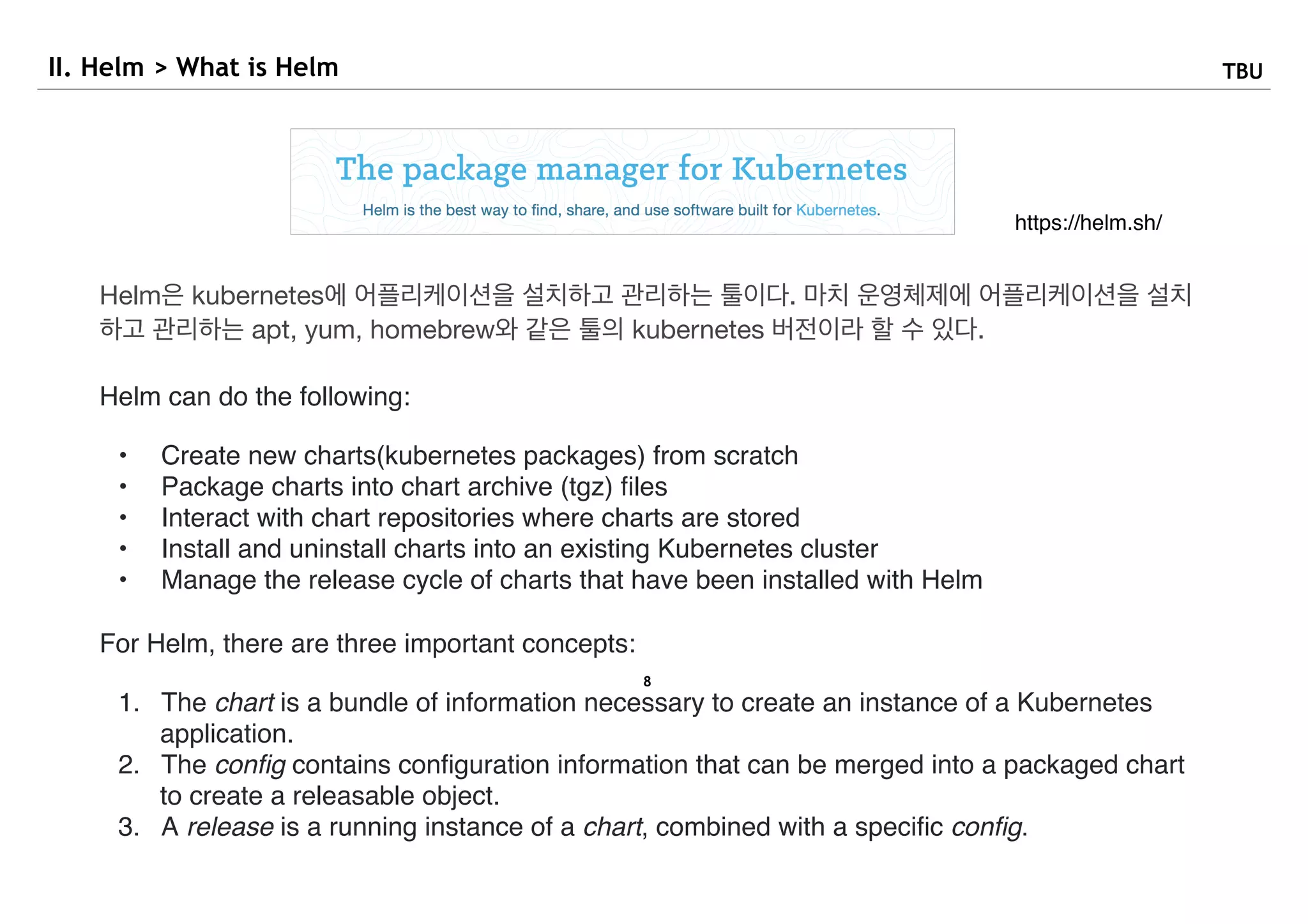 8
II. Helm > What is Helm TBU
https://helm.sh/
Helm은 kubernetes에 어플리케이션을 설치하고 관리하는 툴이다. 마치 운영체제에 어플리케이션을 설치
하고 관리하는 apt, yum, homebrew와 같은 툴의 kubernetes 버전이라 할 수 있다.

Helm can do the following:
• Create new charts(kubernetes packages) from scratch
• Package charts into chart archive (tgz) ﬁles
• Interact with chart repositories where charts are stored
• Install and uninstall charts into an existing Kubernetes cluster
• Manage the release cycle of charts that have been installed with Helm
For Helm, there are three important concepts:
1. The chart is a bundle of information necessary to create an instance of a Kubernetes
application.
2. The conﬁg contains conﬁguration information that can be merged into a packaged chart
to create a releasable object.
3. A release is a running instance of a chart, combined with a speciﬁc conﬁg.
 