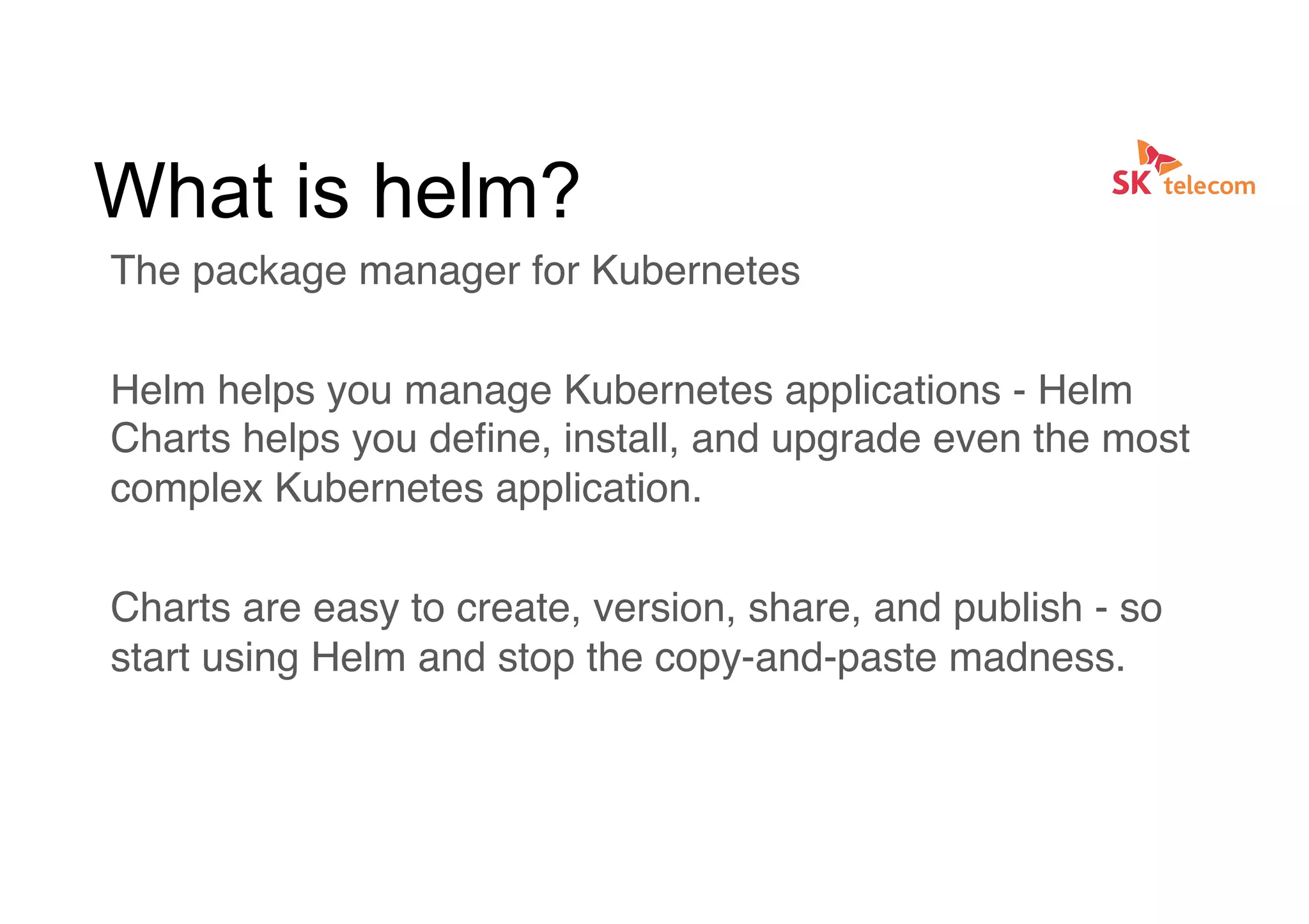 What is helm?
The package manager for Kubernetes
Helm helps you manage Kubernetes applications - Helm
Charts helps you deﬁne, install, and upgrade even the most
complex Kubernetes application.
Charts are easy to create, version, share, and publish - so
start using Helm and stop the copy-and-paste madness.
 