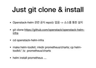 Just git clone & install
• Openstack-helm 관련 공식 repo는 없음 -> 소스를 통한 설치

• git clone https://github.com/openstack/openstack-helm-
infra

• cd openstack-helm-infra

• make helm-toolkit; mkdir prometheus/charts; cp helm-
toolkit.*.tz prometheus/charts

• helm install prometheus …
 