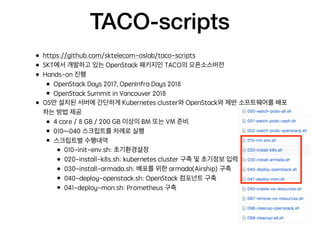 TACO-scripts
• https://github.com/sktelecom-oslab/taco-scripts
• SKT에서 개발하고 있는 OpenStack 패키지인 TACO의 오픈소스버전
• Hands-on 진행
• OpenStack Days 2017, OpenInfra Days 2018
• OpenStack Summit in Vancouver 2018
• OS만 설치된 서버에 간단하게 Kubernetes cluster와 OpenStack와 제반 소프트웨어를 배포
하는 방법 제공
• 4 core / 8 GB / 200 GB 이상의 BM 또는 VM 준비
• 010~040 스크립트를 차례로 실행
• 스크립트별 수행내역
• 010-init-env.sh: 초기환경설정
• 020-install-k8s.sh: kubernetes cluster 구축 및 초기정보 입력
• 030-install-armada.sh: 배포를 위한 armada(Airship) 구축
• 040-deploy-openstack.sh: OpenStack 컴포넌트 구축
• 041-deploy-mon.sh: Prometheus 구축
 