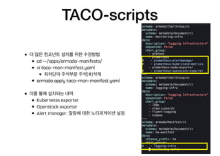 TACO-scripts
• 더 많은 컴포넌트 설치를 위한 수정방법
• cd ~/apps/armada-manifests/
• vi taco-mon-manifest.yaml
• 최하단의 주석부분 주석(#)삭제
• armada apply taco-mon-manifest.yaml
• 이를 통해 설치되는 내역
• Kubernetes exporter
• Openstack exporter
• Alert manager: 알람에 대한 노티피케이션 설정
 