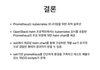 결론
• Prometheus는 kubernetes 모니터링을 위한 최적 솔루션

• OpenStack-helm 프로젝트에서는 kubernetes 감시를 포함한
Prometheus의 주요 부분에 대한 helm chart를 제공

• osh에서 제공된 helm chart를 통해 구성하면 개별 sw가 유기적
으로 결합된 형태의 결과까지 받을 수 있음

• osh기반 prometheus를 간단하게 환경을 구축하고 테스트 해볼수
있는 TACO-scripts가 존재
 