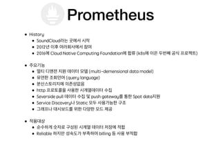 Prometheus
• History
• SoundCloud라는 곳에서 시작
• 2012년 이후 여러회사에서 참여
• 2016에 Cloud Native Computing Foundation에 합류 (k8s에 이은 두번째 공식 프로젝트)
• 주요기능
• 멀티 디맨젼 지원 데이터 모델 (multi-demensional data model)
• 유연한 조회언어 (query language)
• 분산스토리지에 의존성없음
• http 프로토콜을 사용한 시계열데이터 수집
• Severside pull 데이터 수집 및 push gateway를 통한 Spot data지원
• Service Discovery나 Static 모두 사용가능한 구조
• 그래프나 대시보드를 위한 다양한 모드 제공
• 적용대상
• 순수하게 숫자로 구성된 시계열 데이터 저장에 적합
• Reliable 하지만 성숙도가 부족하여 billing 등 사용 부적합
 