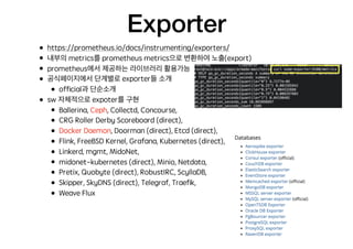 Exporter
• https://prometheus.io/docs/instrumenting/exporters/
• 내부의 metrics를 prometheus metrics으로 변환하여 노출(export)
• prometheus에서 제공하는 라이브러리 활용가능
• 공식페이지에서 단계별로 exporter들 소개
• ofﬁcial과 단순소개
• sw 자체적으로 expoter를 구현
• Ballerina, Ceph, Collectd, Concourse,
• CRG Roller Derby Scoreboard (direct),
• Docker Daemon, Doorman (direct), Etcd (direct),
• Flink, FreeBSD Kernel, Grafana, Kubernetes (direct),
• Linkerd, mgmt, MidoNet,
• midonet-kubernetes (direct), Minio, Netdata,
• Pretix, Quobyte (direct), RobustIRC, ScyllaDB,
• Skipper, SkyDNS (direct), Telegraf, Traeﬁk,
• Weave Flux
 
