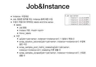 Job&Instance
• Instance: 수집대상
• Job: 동일한 동작을 하는 instance 들에 대한 수집
• 수집시 자동으로 부여되는 labels and time series
• labels
• Job 명칭
• Instace 구분: <host>:<port>
• Honor_labels
• 시간
• up{job=<job-name>, instance=<instance-id>}: 1 (살았니 죽었니)
• scrap_duration_seconds{job=<job-name>, instance=<instance-id>}: 수집에
걸린 시간
• scrap_samples_post_metric_relabeling{job=<job-name>,
instance=<instance-id>}: relabeling 이후 샘플 수
• scrap_samples_scraped{job=<job-name>, instance=<instance-id>}:: 수집된
샘플 수
 