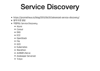 Service Discovery
• https://prometheus.io/blog/2015/06/01/advanced-service-discovery/
• 동적 타겟 생성
• 지원하는 Service Discovery
• Azure
• Consul
• DNS
• EC2
• OpenStack
• File
• GCE
• Kubernetes
• Marathon
• AirBNB’s Nerve
• Zookeeper Serverset
• Triton
 
