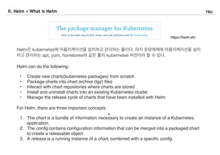 8
II. Helm > What is Helm TBU
https://helm.sh/
Helm은 kubernetes에 어플리케이션을 설치하고 관리하는 툴이다. 마치 운영체제에 어플리케이션을 설치
하고 관리하는 apt, yum, homebrew와 같은 툴의 kubernetes 버전이라 할 수 있다.

Helm can do the following:
• Create new charts(kubernetes packages) from scratch
• Package charts into chart archive (tgz) ﬁles
• Interact with chart repositories where charts are stored
• Install and uninstall charts into an existing Kubernetes cluster
• Manage the release cycle of charts that have been installed with Helm
For Helm, there are three important concepts:
1. The chart is a bundle of information necessary to create an instance of a Kubernetes
application.
2. The conﬁg contains conﬁguration information that can be merged into a packaged chart
to create a releasable object.
3. A release is a running instance of a chart, combined with a speciﬁc conﬁg.
 