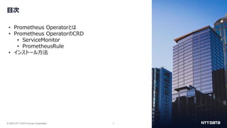 © 2023 NTT DATA Group Corporation 3
目次
• Prometheus Operatorとは
• Prometheus OperatorのCRD
• ServiceMonitor
• PrometheusRule
• インストール方法
 