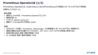 © 2023 NTT DATA Group Corporation
Prometheus Operatorとは (1/2)
Prometheus Operatorとは、Kubernetes上におけるPrometheusとその関連コンポーネントのデプロイや管理を
自動化してくれるツール。
基本情報
• 開発元: CoreOS社 -> Prometheus Operatorコミュニティ
• 開発言語: Go
• ライセンス: Apache License 2.0
• 最新バージョン(2023年7月現在): 0.66.0
特徴
• カスタムリソースを使い、Prometheus、Alertmanager、その他関連コンポーネントのデプロイ・管理を行う
• 複数台構成の設定を自動で行ってくれるので、スケールイン / スケールアウトが容易に実現できる
• 監視対象の追加・削除・更新が簡単にできる
• ルールの追加・削除・更新が簡単にできる
 