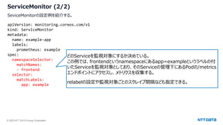 © 2023 NTT DATA Group Corporation
ServiceMonitor (2/2)
SeviceMonitorの設定例を紹介する。
apiVersion: monitoring.coreos.com/v1
kind: ServiceMonitor
metadata:
name: example-app
labels:
prometheus: example
spec:
namespaceSelector:
matchNames:
- frontend
selector:
matchLabels:
app: example
どのServiceを監視対象にするか決めている。
この例では、frontendというnamespaceにあるapp=exampleというラベルの付
いたServiceを監視対象としており、そのServiceの管理下にあるPodの/metrics
エンドポイントにアクセスし、メトリクスを収集する。
relabelの設定や監視対象ごとのスクレイプ間隔なども指定できる。
 