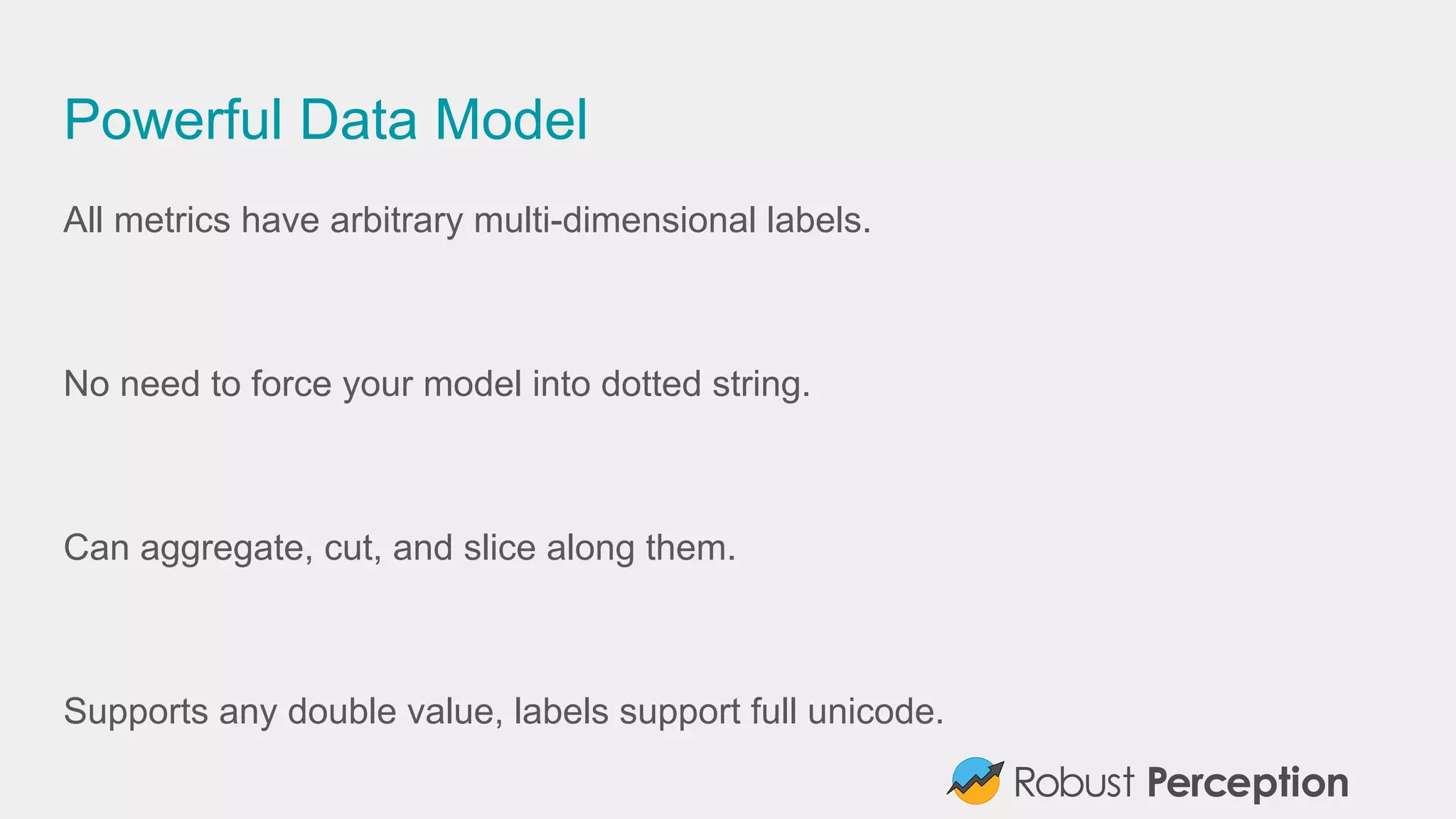 Powerful Data Model
All metrics have arbitrary multi-dimensional labels.
No need to force your model into dotted strings.
Can aggregate, cut, and slice along them.
Supports any double value, labels support full unicode.
 