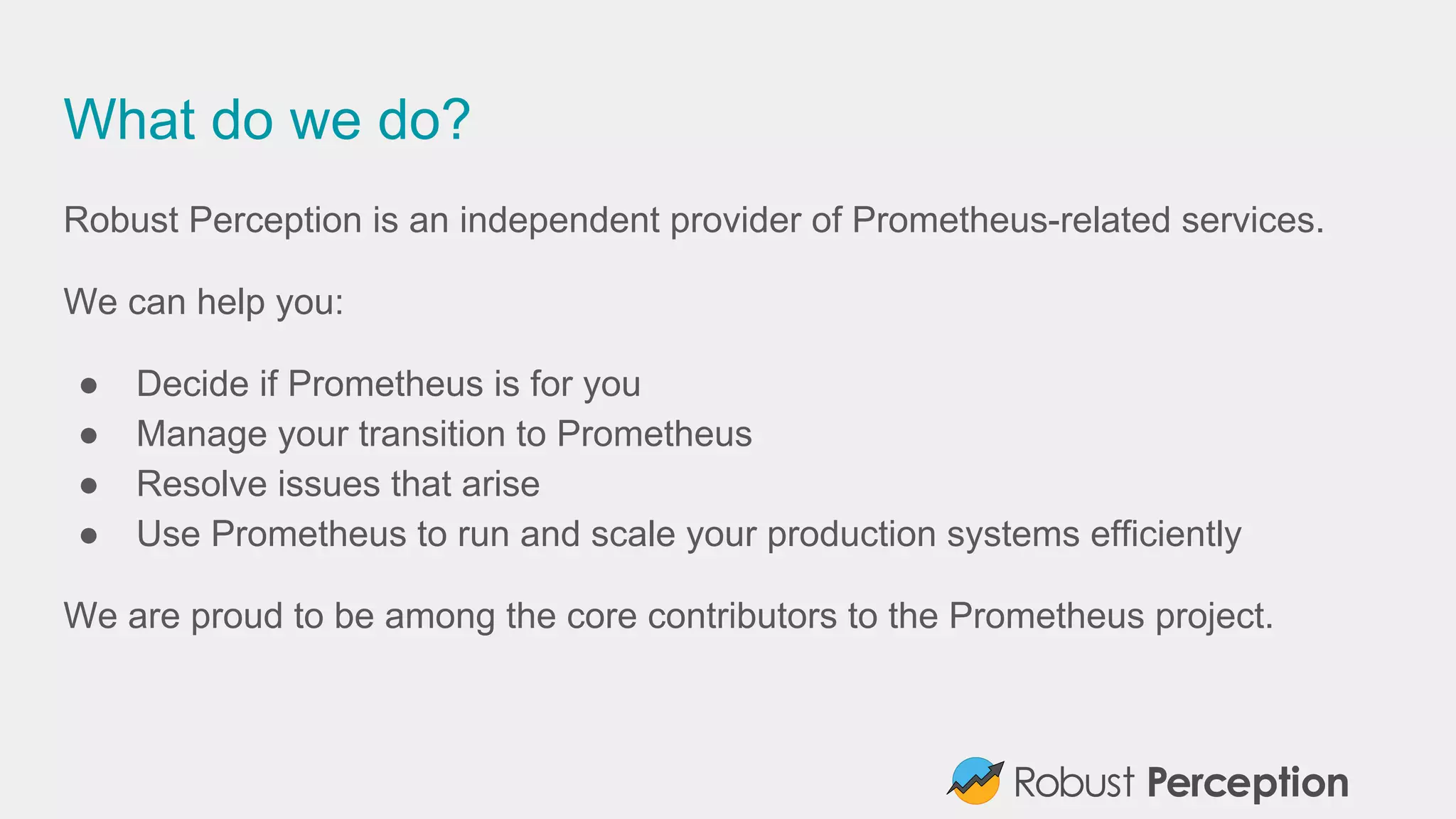 What do we do?
Robust Perception is an independent provider of Prometheus-related services.
We can help you:
● Decide if Prometheus is for you
● Manage your transition to Prometheus
● Resolve issues that arise
● Use Prometheus to run and scale your production systems efficiently
We are proud to be among the core contributors to the Prometheus project.
 