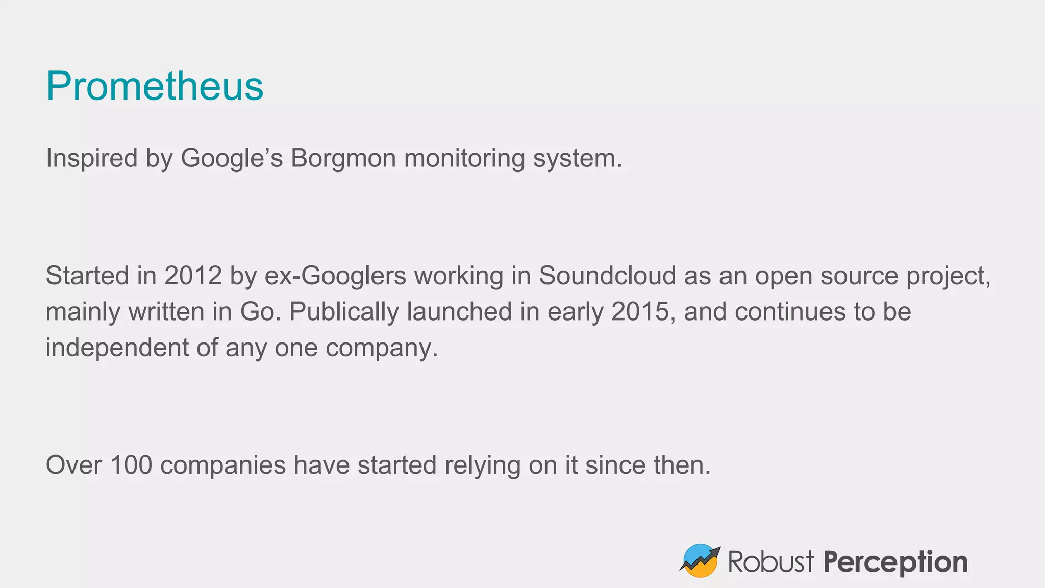 Prometheus
Inspired by Google’s Borgmon monitoring system.
Started in 2012 by ex-Googlers working in Soundcloud as an open source project,
mainly written in Go. Publically launched in early 2015, and continues to be
independent of any one company.
Over 100 companies have started relying on it since then.
 