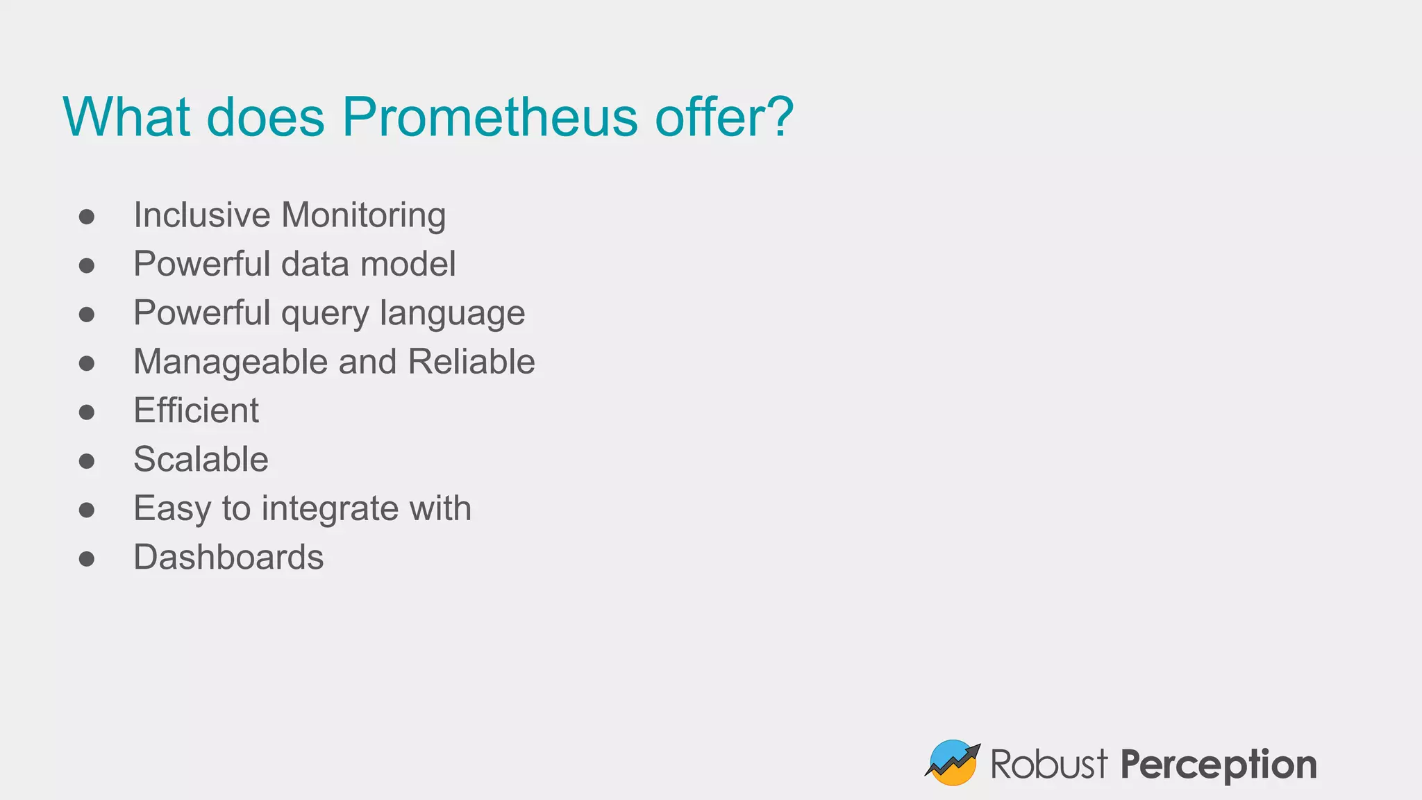 What does Prometheus offer?
● Inclusive Monitoring
● Powerful data model
● Powerful query language
● Manageable and Reliable
● Efficient
● Scalable
● Easy to integrate with
● Dashboards
 