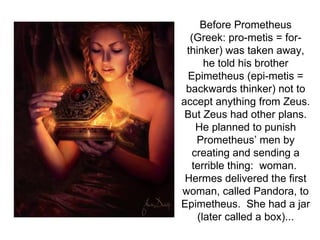 Before Prometheus
  (Greek: pro-metis = for-
 thinker) was taken away,
      he told his brother
 Epimetheus (epi-metis =
 backwards thinker) not to
accept anything from Zeus.
 But Zeus had other plans.
   He planned to punish
   Prometheus’ men by
  creating and sending a
  terrible thing: woman.
 Hermes delivered the first
woman, called Pandora, to
Epimetheus. She had a jar
    (later called a box)...
 