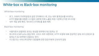 White-box vs Black-box monitoring
White-box monitoring
- 로그, JVM의 프로파일링과 같은 인터페이스 류, 또는 내부 통계정보를 보내주는
HTTP 핸들러를 포함한 시스템의 내부에 의해 노출된 측정 기준에 근거한 모니터링
- 내부 작동 상태 확인, 대시보드(시각화)를 통한 예측
Black-box monitoring
- 사용자로서 관찰하듯 보이는 현상을 외부에서 테스팅하는 것
- 호스트의 ICMP echo 응답 여부, 서비스 포트 오픈여부, HTTP 요청에 대해 정상적인 상태 코드(200)로 응
답하는지 등 외부에서 관찰되는 방식
- 시스템 또는 서비스에 문제가 생겼을때 관련 담당자에게 신속하게 알림
 