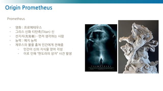 Origin Prometheus
Prometheus
- 영화 : 프로메테우스
- 그리스 신화 티탄족(Titan) 신
- 선지자(先知者) - 먼저 생각하는 사람
- 능력 : 예지 능력
- 제우스의 불을 훔쳐 인간에게 전해줌
- 인간이 신의 지식을 얻어 각성
- 이로 인해 “판도라의 상자” 사건 발생
 