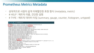 Prometheus Metrics Metadata
- 상대적으로 사람이 쉽게 이해할만한 표현 형식 (metadata, metric)
- # HELP : 메트릭 이름, 간단한 설명
- # TYPE : 메트릭 데이터 타입 (summary, gauge, counter, histogram, untyped)
 