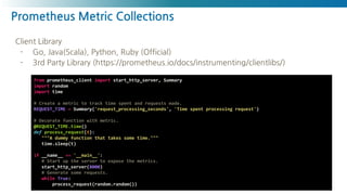 Prometheus Metric Collections
https://medium.com/nexclipper-io/prometheus-exporter-exporterhub-f29d63e0ae49
from prometheus_client import start_http_server, Summary
import random
import time
# Create a metric to track time spent and requests made.
REQUEST_TIME = Summary('request_processing_seconds', 'Time spent processing request')
# Decorate function with metric.
@REQUEST_TIME.time()
def process_request(t):
"""A dummy function that takes some time."""
time.sleep(t)
if __name__ == '__main__':
# Start up the server to expose the metrics.
start_http_server(8000)
# Generate some requests.
while True:
process_request(random.random())
Client Library
- Go, Java(Scala), Python, Ruby (Official)
- 3rd Party Library (https://prometheus.io/docs/instrumenting/clientlibs/)
 