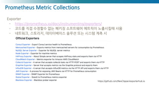 Prometheus Metric Collections
Exporter
- https://prometheus.io/docs/instrumenting/exporters/
- 코드를 직접 수정할수 없는 패키징 소프트웨어 메트릭이 노출시킬때 사용
- 네트워크, 스토리지, 데이터베이스 솔루션 또는 시스템 계측 시
https://github.com/NexClipper/exporterhub.io
 