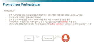 Prometheus Pushgateway
Pushgateway
- 표준 Pull 방식을 사용하지 않고 애플리케이션 또는 서비스에서 직접 메트릭을 Push하는 API제공
- Push방식을 완벽하게 지원하는 것이 아님
- 언제 끝날지 모르는 짧은 주기의 Batch Job등 특정 시점 scrape이 불가능한 환경
- firewall/NAT 로 인해 네트워크가 분리된 경우 Pushgateway 아닌 PushProx 적용 검토
- Machine에 관련된 Batch인 경우 Node Exporter의 textfile collector(--collector.textfile.directory) 사용
Batch Pushgateway
Scrape
Push
 
