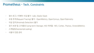 Prometheus - Tech. Constraints
- 원시 로그 / 이벤트 수집 불가 : Loki, Elastic Stack
- 요청 추적(Request Tracing) 불가 : OpenMetrics, OpenCensus, OpenTelemetry
- 이상 감지(Anomaly Detection) 불가
- 장기 보관 및 고가용성 (Long-term Storage, HA) 어려움 : M3, Cortex, Thanos, VictoriaMetrics
- 스케일링(horizontal scaling)
- 사용자 인증 관리
 